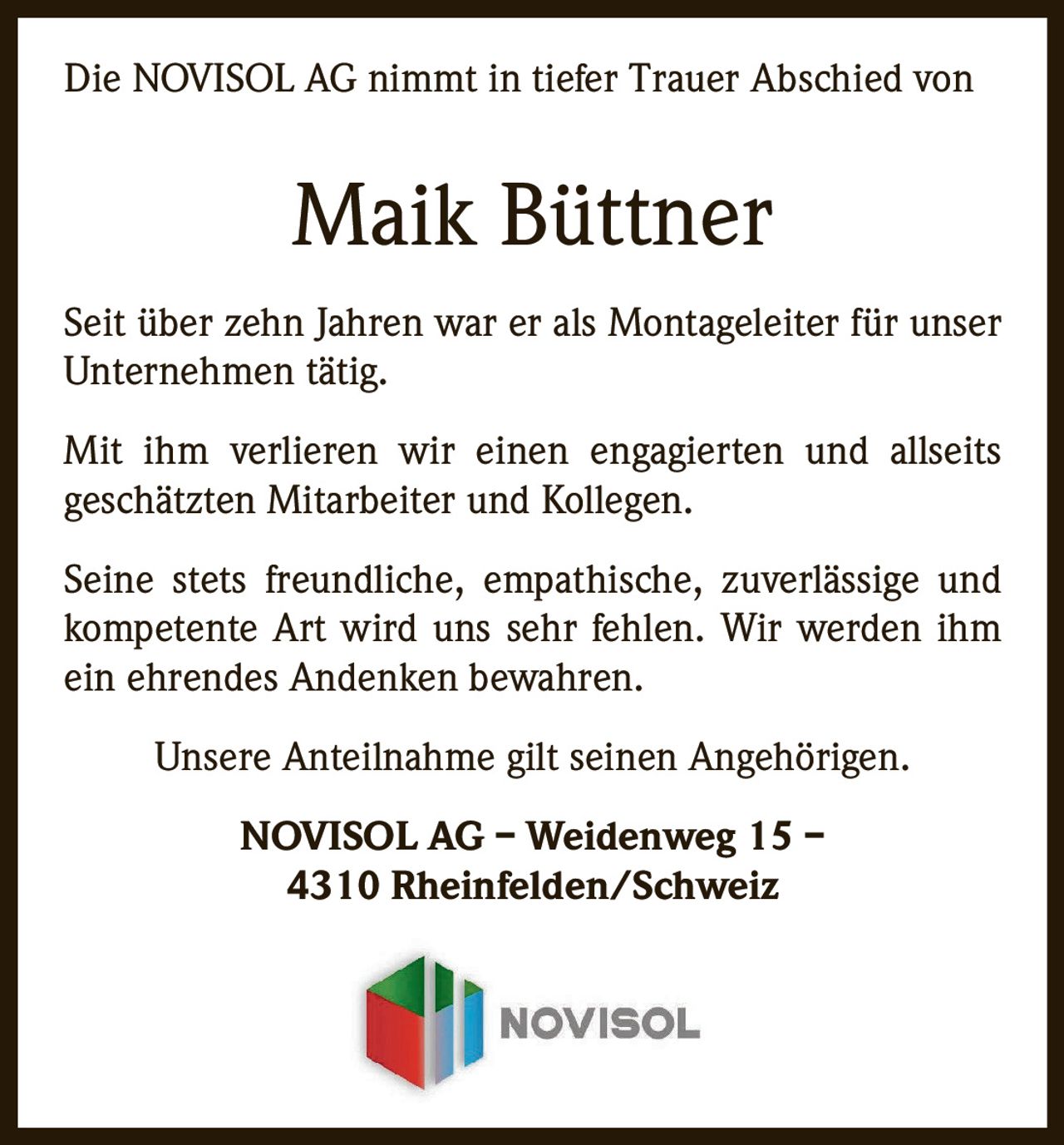 <p>Die NOVISOL AG nimmt in tiefer Trauer Abschied von</p><p><strong>Maik Büttner</strong></p><p>Seit über zehn Jahren war er als Montageleiter für unser Unternehmen tätig.</p><p>Mit ihm verlieren wir einen engagierten und allseits geschätzten Mitarbeiter und Kollegen.</p><p>Seine stets freundliche, empathische, zuverlässige und kompetente Art wird uns sehr fehlen. Wir werden ihm ein ehrendes Andenken bewahren.</p><p>Unsere Anteilnahme gilt seinen Angehörigen.</p><p>NOVISOL AG – Weidenweg 15 – 4310 Rheinfelden/Schweiz</p>