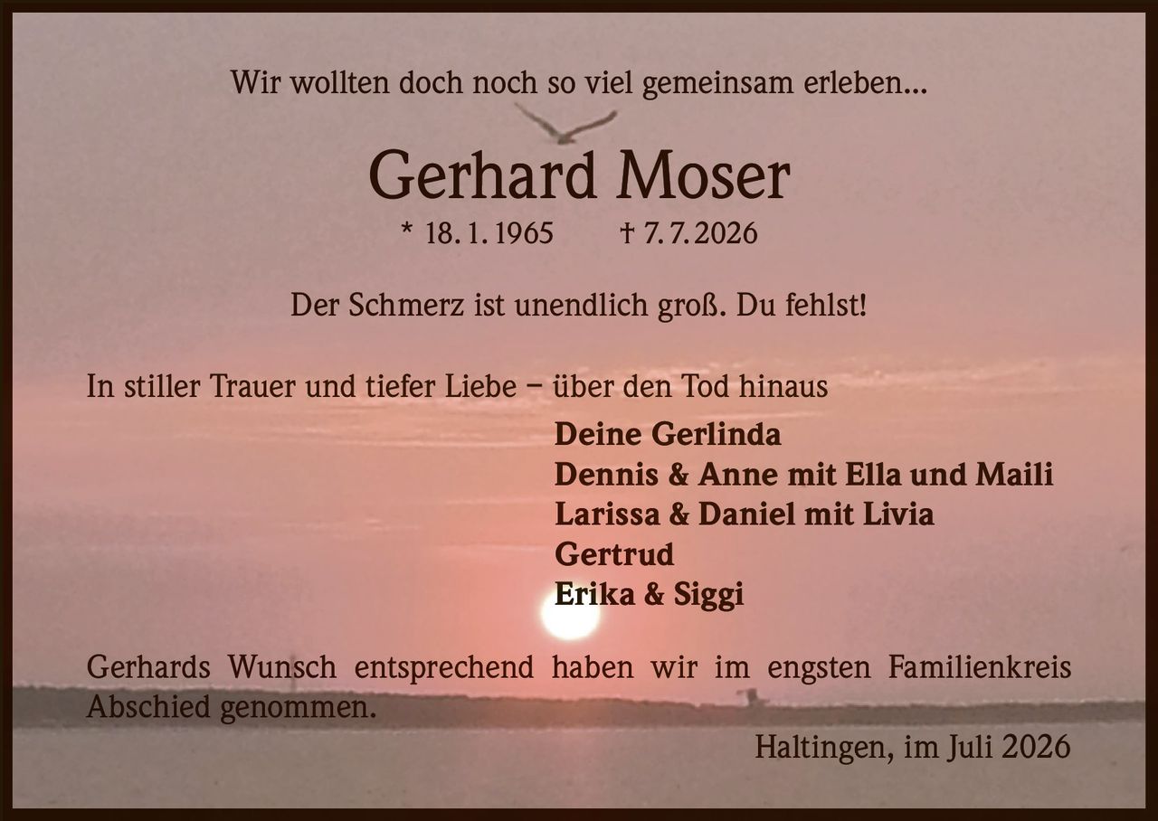 <p>Wir wollten doch noch so viel gemeinsam erleben...</p>

<p><strong>Gerhard Moser</strong><br>* 18.1.1965 † 7.7.2026</p>

<p>Der Schmerz ist unendlich groß. Du fehlst!</p>

<p>In stiller Trauer und tiefer Liebe – über den Tod hinaus</p>

<p><strong>Deine Gerlinda</strong><br>
<strong>Dennis & Anne mit Ella und Maili</strong><br>
<strong>Larissa & Daniel mit Livia</strong><br>
<strong>Gertrud</strong><br>
<strong>Erika & Siggi</strong></p>

<p>Gerhards Wunsch entsprechend haben wir im engsten Familienkreis Abschied genommen.</p>

<p>Haltingen, im Juli 2026</p>