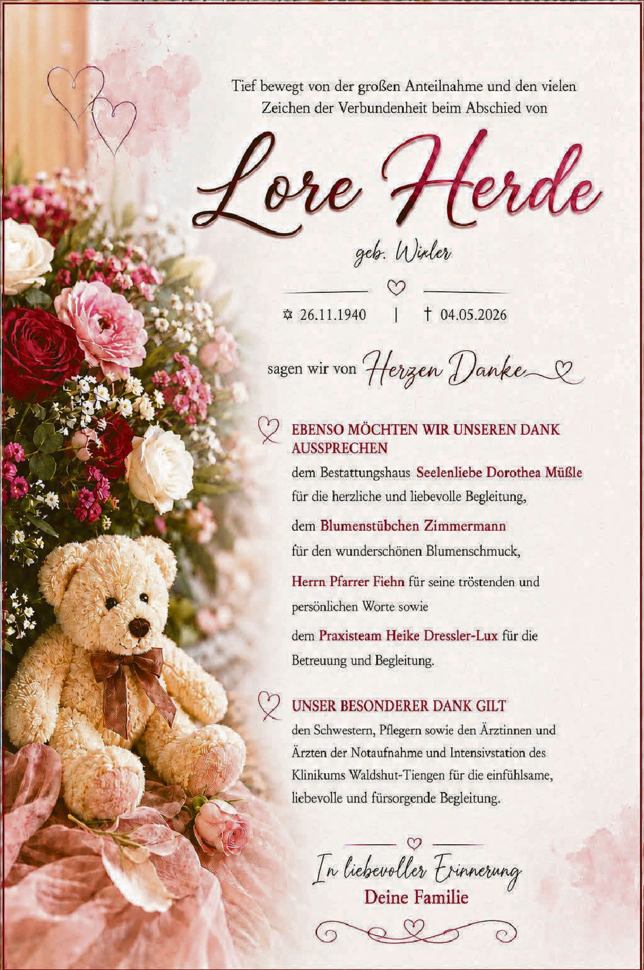 <p>Tief bewegt von der großen Anteilnahme und den vielen Zeichen der Verbundenheit beim Abschied von</p>

<p><strong>Lore Herde</strong><br/>geb. Wüler</p>

<p>* 26.11.1940 | † 04.05.2026</p>

<p>sagen wir von <i>Herzen Danke</i></p>

<p><strong>EBENSO MÖCHTEN WIR UNSEREN DANK AUSSPRECHEN</strong></p>

<p>dem Bestattungshaus <strong>Seelenliebe Dorothea Müßle</strong> für die herzliche und liebevolle Begleitung,</p>

<p>dem <strong>Blumenstübchen Zimmermann</strong> für den wunderschönen Blumenschmuck,</p>

<p><strong>Herr Pfarrer Fiehn</strong> für seine tröstenden und persönlichen Worte sowie</p>

<p>dem <strong>Praxisteam Heike Dressler-Lux</strong> für die Betreuung und Begleitung.</p>

<p><strong>UNSER BESONDERER DANK GILT</strong></p>

<p>den Schwestern, Pflegern sowie den Ärztinnen und Ärzten der Notaufnahme und Intensivstation des Klinikums Waldshut-Tiengen für die einfühlsame, liebevolle und fürsorgende Begleitung.</p>

<p>In liebevoller Erinnerung<br/><strong>Deine Familie</strong></p>