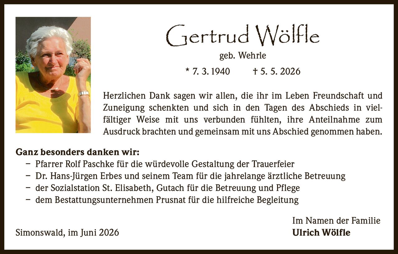 <p><strong>Gertrud Wölfle</strong><br>geb. Wehrle<br>* 7. 3. 1940     † 5. 5. 2026</p><p>Herzlichen Dank sagen wir allen, die ihr im Leben Freundschaft und Zuneigung schenkten und sich in den Tagen des Abschieds in vielfältiger Weise mit uns verbunden fühlten, ihre Anteilnahme zum Ausdruck brachten und gemeinsam mit uns Abschied genommen haben.</p><p><strong>Ganz besonders danken wir:</strong></p><p>– Pfarrer Rolf Paschke für die würdevolle Gestaltung der Trauerfeier<br>– Dr. Hans-Jürgen Erbes und seinem Team für die jahrelange ärztliche Betreuung<br>– der Sozialstation St. Elisabeth, Gutach für die Betreuung und Pflege<br>– dem Bestattungsunternehmen Prusnat für die hilfreiche Begleitung</p><p>Im Namen der Familie<br>Simonswald, im Juni 2026     <strong>Ulrich Wölfle</strong></p>
