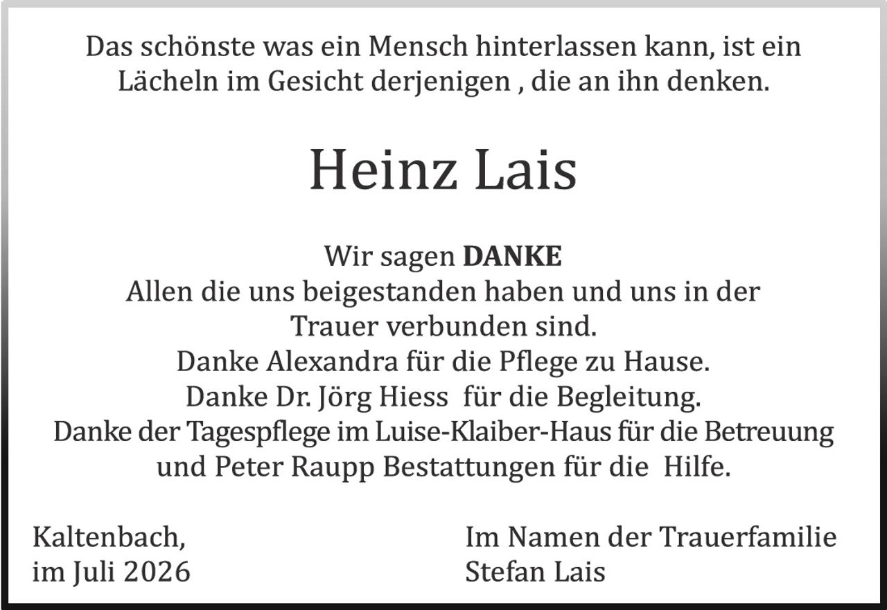<p>Das schönste was ein Mensch hinterlassen kann, ist ein Lächeln im Gesicht derjenigen, die an ihn denken.</p>

<p><strong>Heinz Lais</strong></p>

<p>Wir sagen DANKE<br/>
Allen die uns beigestanden haben und uns in der Trauer verbunden sind.<br/>
Danke Alexandra für die Pflege zu Hause.<br/>
Danke Dr. Jörg Hiess für die Begleitung.<br/>
Danke der Tagesp flege im Luise-Klaiber-Haus für die Betreuung und Peter Raupp Bestattungen für die Hilfe.</p>

<p>Kaltenbach, Im Namen der Trauerfamilie<br/>
im Juli 2026 Stefan Lais</p>