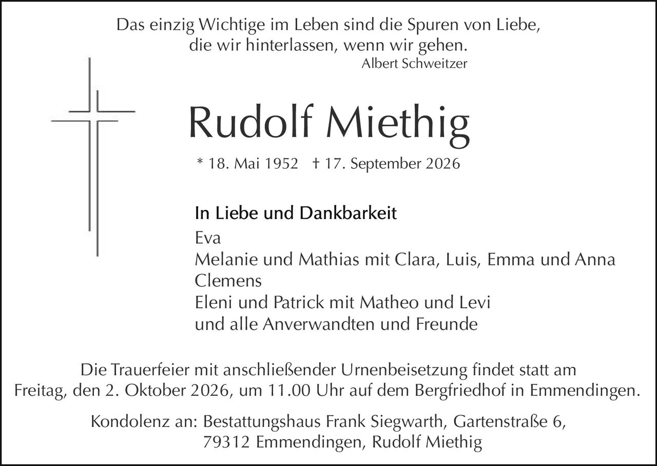<p><i>Das einzig Wichtige im Leben sind die Spuren von Liebe, die wir hinterlassen, wenn wir gehen.</i></p>
<p><i>Albert Schweitzer</i></p>

<p><strong>Rudolf Miethig</strong></p>
<p>* 18. Mai 1952  † 17. September 2026</p>

<p><strong>In Liebe und Dankbarkeit</strong></p>
<p>Eva<br/>
Melanie und Mathias mit Clara, Luis, Emma und Anna Clemens<br/>
Eleni und Patrick mit Matheo und Levi<br/>
und alle Anverwandten und Freunde</p>

<p>Die Trauerfeier mit anschließender Urnenbeisetzung findet statt am Freitag, den 2. Oktober 2026, um 11.00 Uhr auf dem Bergfriedhof in Emmendinigen.</p>

<p>Kondolenz an: Bestattungshaus Frank Siegwarth, Gartenstraße 6, 79312 Emmendinigen, Rudolf Miethig</p>
