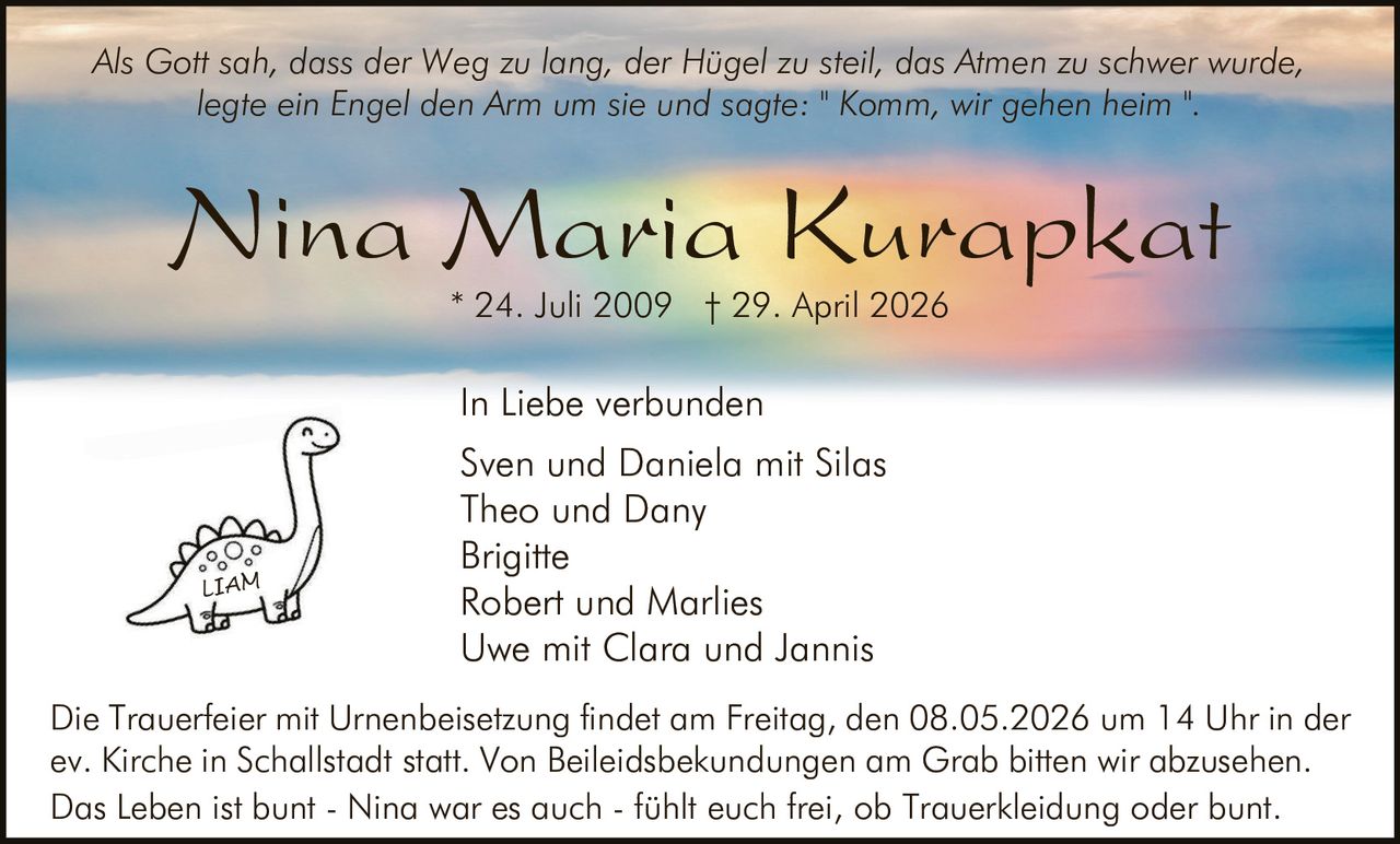 <p>Als Gott sah, dass der Weg zu lang, der Hügel zu steil, das Atmen zu schwer wurde, legte ein Engel den Arm um sie und sagte: "Komm, wir gehen heim".</p><p><strong>Nina Maria Kurapkat</strong><br>* 24. Juli 2009 † 29. April 2026</p><p>In Liebe verbunden<br>Sven und Daniela mit Silas<br>Theo und Dany<br>Brigitte<br>Robert und Marlies<br>Uwe mit Clara und Jannis</p><p>Die Trauerfeier mit Urnenbeisetzung findet am Freitag, den 08.05.2026 um 14 Uhr in der ev. Kirche in Schallstadt statt. Von Beileidsbekundungen am Grab bitten wir abzusehen. Das Leben ist bunt - Nina war es auch - fühlt euch frei, ob Trauerkleidung oder bunt.</p>