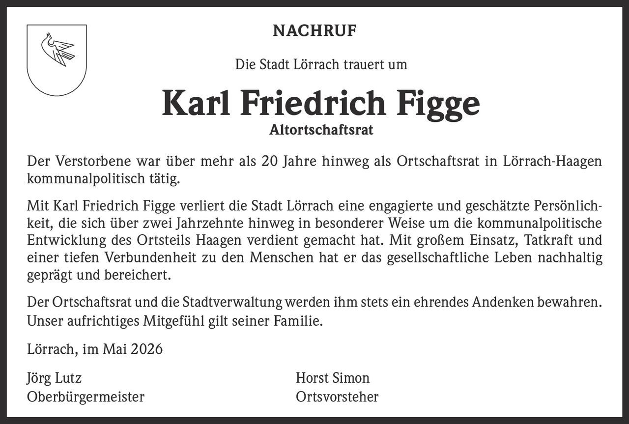 <p><strong>NACHRUF</strong></p><p>Die Stadt Lörrach trauert um</p><p><strong>Karl Friedrich Figge</strong><br><strong>Altortschaftsrat</strong></p><p>Der Verstorbene war über mehr als 20 Jahre hinweg als Ortschaftsrat in Lörrach-Haagen kommunalpolitisch tätig.</p><p>Mit Karl Friedrich Figge verliert die Stadt Lörrach eine engagierte und geschätzte Persönlichkeit, die sich über zwei Jahrzehnte hinweg in besonderer Weise um die kommunalpolitische Entwicklung des Ortsteils Haagen verdient gemacht hat. Mit großem Einsatz, Tatkraft und einer tiefen Verbundenheit zu den Menschen hat er das gesellschaftliche Leben nachhaltig geprägt und bereichert.</p><p>Der Ortschaftsrat und die Stadtverwaltung werden ihm stets ein ehrendes Andenken bewahren.<br>Unser aufrichtiges Mitgefühl gilt seiner Familie.</p><p>Lörrach, im Mai 2026</p><p>Jörg Lutz<br>Oberbürgermeister</p><p>Horst Simon<br>Ortsvorsteher</p>