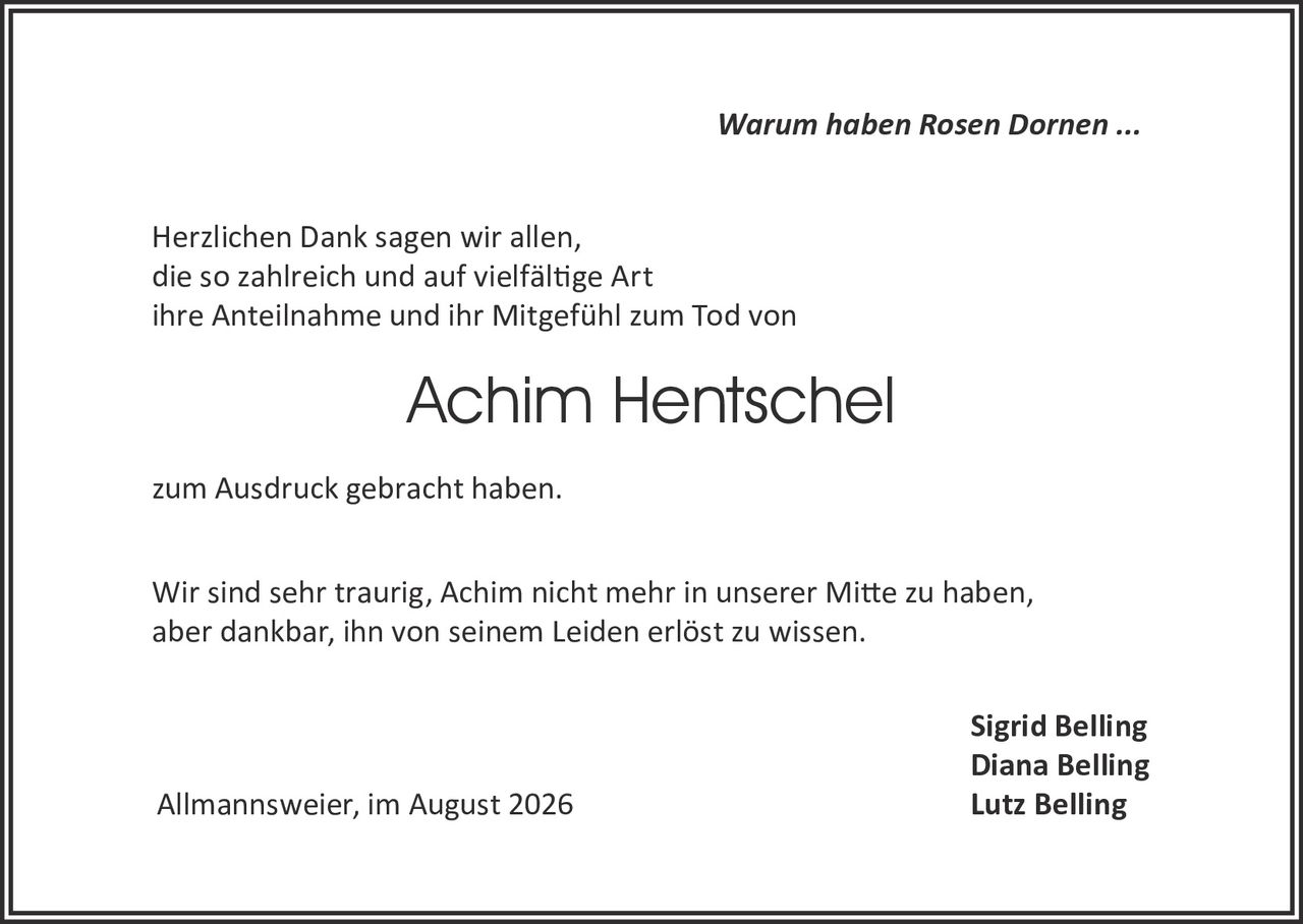 <p><i>Warum haben Rosen Dornen ...</i></p>

<p>Herzlichen Dank sagen wir allen, die so zahlreich und auf vielfältige Art ihre Anteilnahme und ihr Mitgefühl zum Tod von</p>

<p><strong>Achim Hentschel</strong></p>

<p>zum Ausdruck gebracht haben.</p>

<p>Wir sind sehr traurig, Achim nicht mehr in unserer Mitte zu haben, aber dankbar, ihn von seinem Leiden erlöst zu wissen.</p>

<p><strong>Sigrid Belling<br>Diana Belling<br>Lutz Belling</strong></p>

<p>Allmannsweier, im August 2026</p>