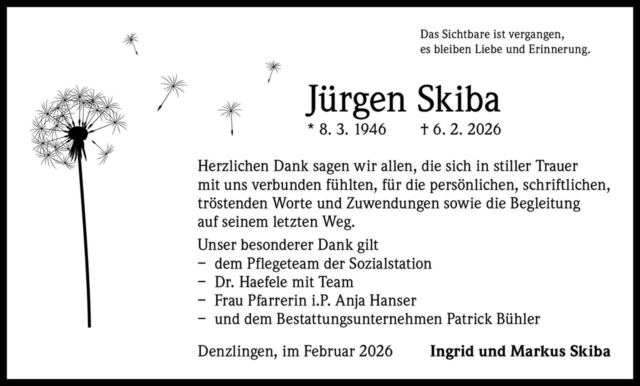 Das Sichtbare ist vergangen,
es bleiben Liebe und Erinnerung.

Jürgen Skiba

* 8. 3. 1946   † 6. 2. 2026
Herzlichen Dank sagen wir allen, die sich in stiller Trauer
mit uns verbunden fühlten, für die persönlichen, schriftlichen,
tröstenden Worte und Zuwendungen sowie die Begleitung
auf seinem letzten Weg.
Unser besonderer Dank gilt
– dem Pflegeteam der Sozialstation
– Dr. Haefele mit Team
– Frau Pfarrerin i.P. Anja Hanser
– und dem Bestattungsunternehmen Patrick Bühler
Denzlingen, im Februar 2026 

Ingrid und Markus Skiba