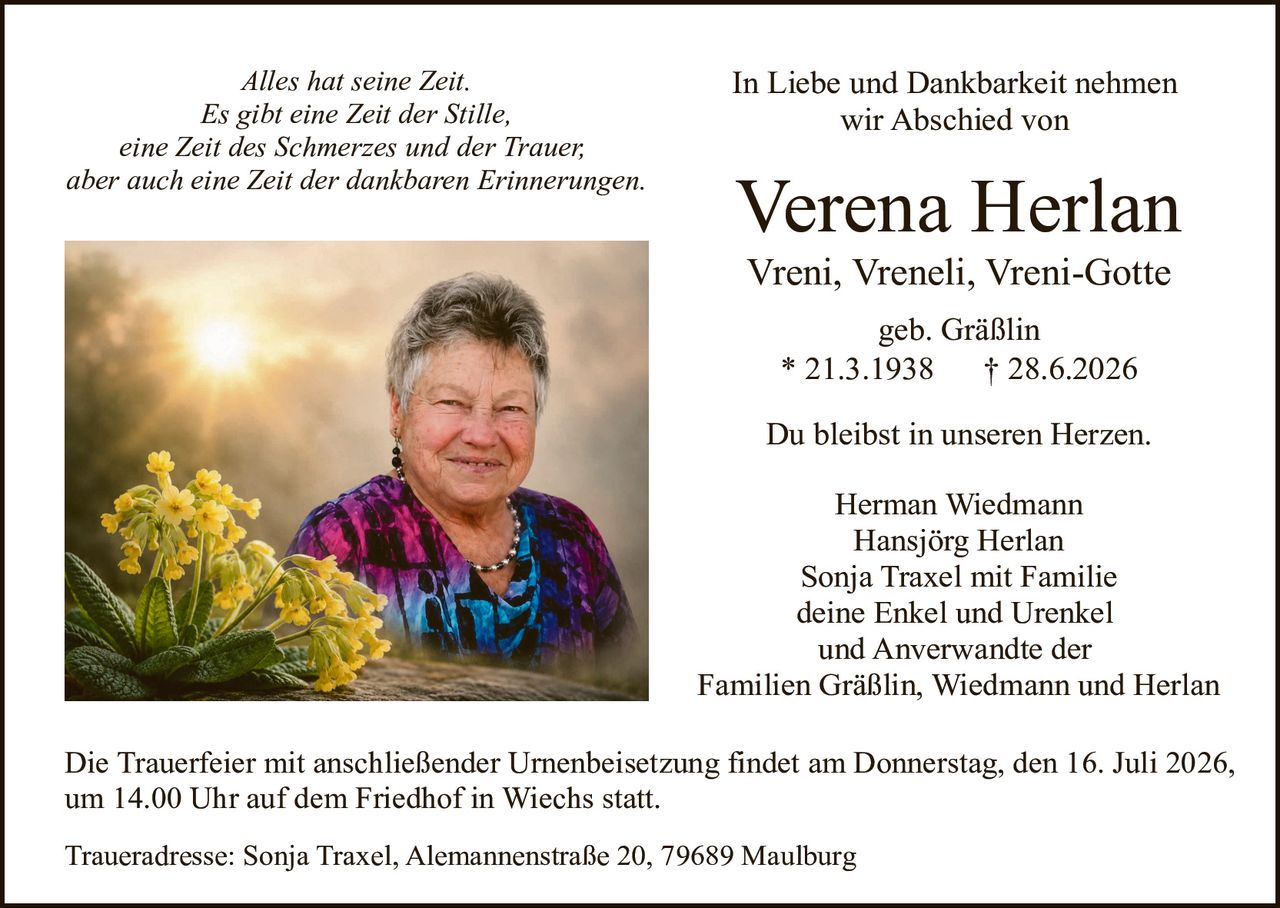 <p><i>Alles hat seine Zeit.<br>Es gibt eine Zeit der Stille,<br>eine Zeit des Schmerzes und der Trauer,<br>aber auch eine Zeit der dankbaren Erinnerungen.</i></p><p><strong>In Liebe und Dankbarkeit nehmen wir Abschied von</strong></p><p><strong>Verena Herlan</strong></p><p>Vreni, Vreneli, Vreni-Gotte<br>geb. Gräßlin<br>* 21.3.1938 † 28.6.2026</p><p>Du bleibst in unseren Herzen.</p><p>Herman Wiedmann<br>Hansjörg Herlan<br>Sonja Traxel mit Familie<br>deine Enkel und Urenkel<br>und Anverwandte der<br>Familien Gräßlin, Wiedmann und Herlan</p><p>Die Trauerfeier mit anschließender Urnenbeisetzung findet am Donnerstag, den 16. Juli 2026, um 14.00 Uhr auf dem Friedhof in Wiechs statt.</p><p>Traueradresse: Sonja Traxel, Alemannenstraße 20, 79689 Maulburg</p>