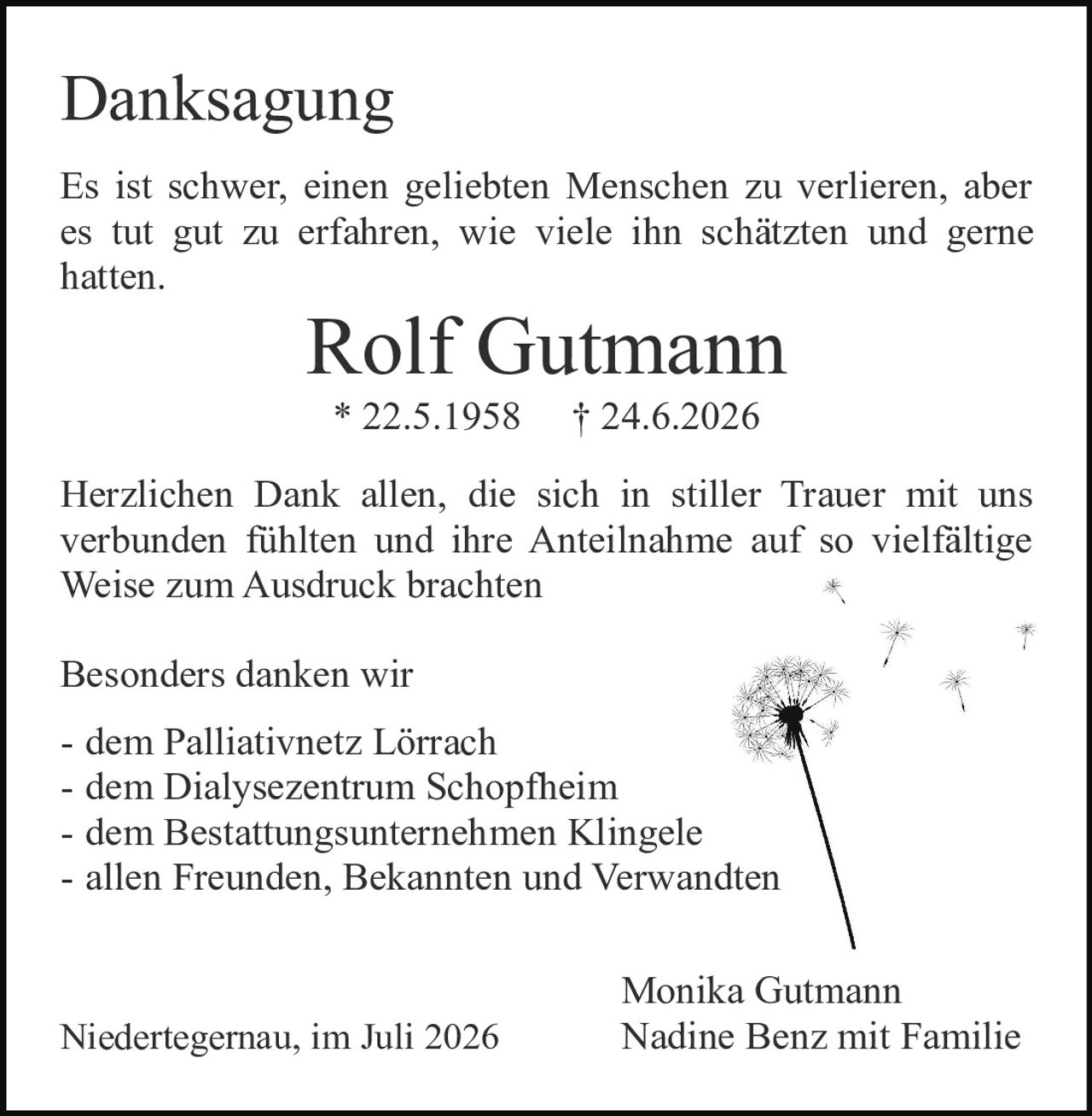 <p><strong>Danksagung</strong></p>

<p>Es ist schwer, einen geliebten Menschen zu verlieren, aber es tut gut zu erfahren, wie viele ihn schätzten und gerne hatten.</p>

<p><strong>Rolf Gutmann</strong><br>* 22.5.1958 † 24.6.2026</p>

<p>Herzlichen Dank allen, die sich in stiller Trauer mit uns verbunden fühlten und ihre Anteilnahme auf so vielfältige Weise zum Ausdruck brachten</p>

<p>Besonders danken wir</p>

<p>- dem Palliativnetz Lörrach<br>- dem Dialysezentrum Schopfheim<br>- dem Bestattungsunternehmen Klingele<br>- allen Freunden, Bekannten und Verwandten</p>

<p>Monika Gutmann<br>Nadine Benz mit Familie</p>

<p>Niedertegernau, im Juli 2026</p>