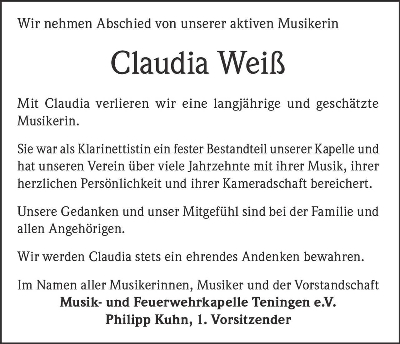 <p>Wir nehmen Abschied von unserer aktiven Musikerin</p>
<p><strong>Claudia Weiß</strong></p>
<p>Mit Claudia verlieren wir eine langjährige und geschätzte Musikerin.</p>
<p>Sie war als Klarinettistin ein fester Bestandteil unserer Kapelle und hat unseren Verein über viele Jahrzehnte mit ihrer Musik, ihrer herzlichen Persönlichkeit und ihrer Kameradschaft bereichert.</p>
<p>Unsere Gedanken und unser Mitgefühl sind bei der Familie und allen Angehörigen.</p>
<p>Wir werden Claudia stets ein ehrendes Andenken bewahren.</p>
<p>Im Namen aller Musikerinnen, Musiker und der Vorstandschaft<br/><strong>Musik- und Feuerwehrkapelle Teningen e.V.</strong><br/><strong>Philipp Kuhn, 1. Vorsitzender</strong></p>