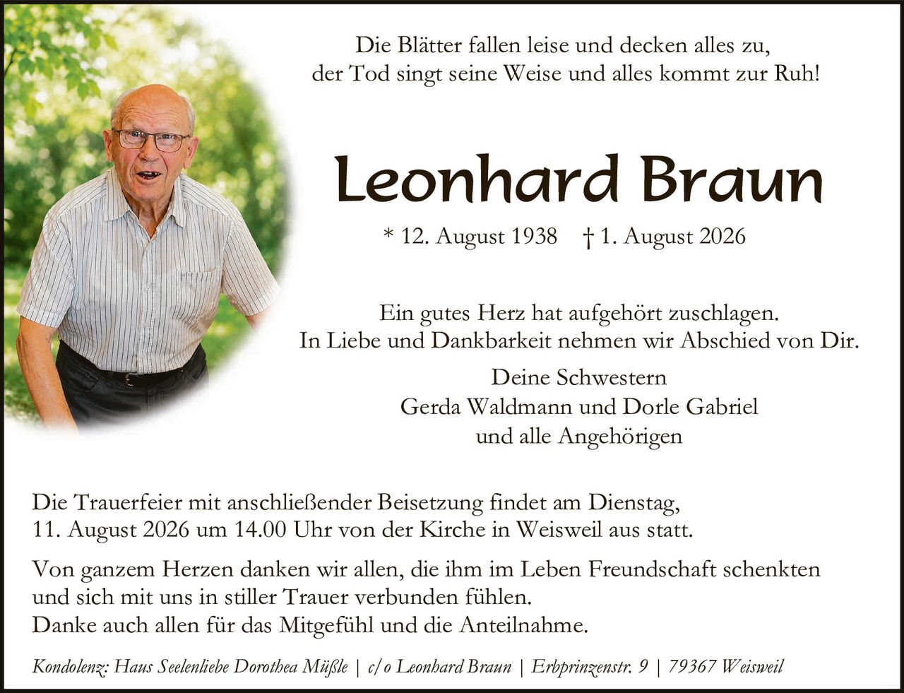 <p><i>Die Blätter fallen leise und decken alles zu,<br>der Tod singt seine Weise und alles kommt zur Ruh!</i></p>

<p><strong>Leonhard Braun</strong></p>

<p>* 12. August 1938    † 1. August 2026</p>

<p>Ein gutes Herz hat aufgehört zu schlagen.<br>In Liebe und Dankbarkeit nehmen wir Abschied von Dir.<br>Deine Schwestern<br>Gerda Waldmann und Dorle Gabriel<br>und alle Angehörigen</p>

<p>Die Trauerfeier mit anschließender Beisetzung findet am Dienstag, 11. August 2026 um 14.00 Uhr von der Kirche in Weisweil aus statt.</p>

<p>Von ganzem Herzen danken wir allen, die ihm im Leben Freundschaft schenkten und sich mit uns in stiller Trauer verbunden fühlen.<br>Danke auch allen für das Mitgefühl und die Anteilnahme.</p>

<p><i>Kondolenz: Haus Seelenliebe Dorothea Müßle | c/o Leonhard Braun | Erbprinzenstr. 9 | 79367 Weisweil</i></p>