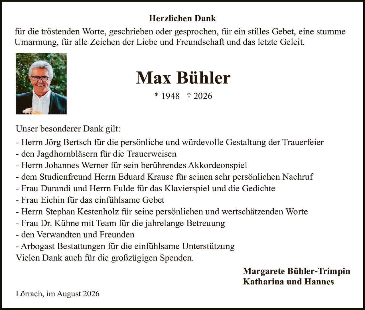 <p><strong>Herzlichen Dank</strong></p>
<p>für die tröstenden Worte, geschrieben oder gesprochen, für ein stilles Gebet, eine stumme Umarmung, für alle Zeichen der Liebe und Freundschaft und das letzte Geleit.</p>

<p><strong>Max Bühler</strong></p>
<p>* 1948 † 2026</p>

<p>Unser besonderer Dank gilt:</p>
<p>- Herrn Jörg Bertsch für die persönliche und würdevolle Gestaltung der Trauerfeier<br/>
- den Jagdhornbläsern für die Trauerweisen<br/>
- Herrn Johannes Werner für sein berührendes Akkordeonspiel<br/>
- dem Studienfreund Herrn Eduard Krause für seinen sehr persönlichen Nachruf<br/>
- Frau Durandi und Herrn Fulde für das Klavierspiel und die Gedichte<br/>
- Frau Eichin für das einfühlsame Gebet<br/>
- Herrn Stephan Kestenholz für seine persönlichen und wertschätzenden Worte<br/>
- Frau Dr. Kühne mit Team für die jahrelange Betreuung<br/>
- den Verwandten und Freunden<br/>
- Arbogast Bestattungen für die einfühlsame Unterstützung</p>
<p>Vielen Dank auch für die großzügigen Spenden.</p>

<p>Margarete Bühler-Trimpin<br/>
Katharina und Hannes</p>

<p>Lörrach, im August 2026</p>
