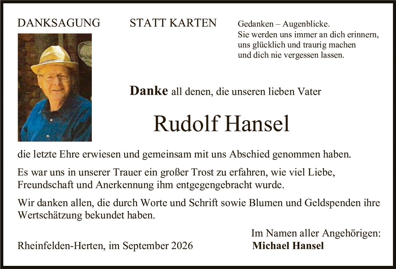 <p><strong>DANKSAGUNG &nbsp; &nbsp; STATT KARTEN</strong></p>

<p><i>Gedanken – Augenblicke.</i><br/>
<i>Sie werden uns immer an dich erinnern,</i><br/>
<i>uns glücklich und traurig machen</i><br/>
<i>und dich nie vergessen lassen.</i></p>

<p><strong>Danke</strong> all denen, die unseren lieben Vater</p>

<p><strong>Rudolf Hansel</strong></p>

<p>die letzte Ehre erwiesen und gemeinsam mit uns Abschied genommen haben.</p>

<p>Es war uns in unserer Trauer ein großer Trost zu erfahren, wie viel Liebe, Freundschaft und Anerkennung ihm entgegengebracht wurde.</p>

<p>Wir danken allen, die durch Worte und Schrift sowie Blumen und Geldspenden ihre Wertschätzung bekundet haben.</p>

<p>Im Namen aller Angehörigen:<br/>
<strong>Michael Hansel</strong></p>

<p>Rheinfelden-Herten, im September 2026</p>