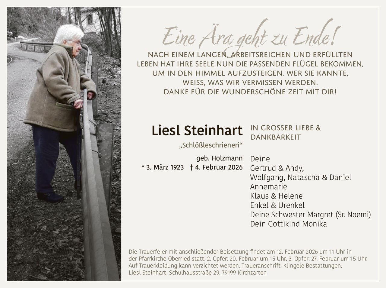 Eine Ära geht zu Ende!

Nach einem langen, arbeitsreichen und erfüllten
Leben hat ihre Seele nun die passenden Flügel bekommen,
um in den Himmel aufzusteigen. Wer sie kannte,
weiß, was wir vermissen werden.
Danke für die wunderschöne Zeit mit dir!

großer Liebe &
Liesl Steinhart In
dankbarkeit
„Schlößleschrieneri“

geb. Holzmann
* 3. März 1923 † 4. Februar 2026

Deine
Gertrud & Andy,
Wolfgang, Natascha & Daniel
Annemarie
Klaus & Helene
Enkel & Urenkel
Deine Schwester Margret (Sr. Noemi)
Dein Gottikind Monika

Die Trauerfeier mit anschließender Beisetzung findet am 12. Februar 2026 um 11 Uhr in
der Pfarrkirche Oberried statt. 2. Opfer: 20. Februar um 15 Uhr, 3. Opfer: 27. Februar um 15 Uhr.
Auf Trauerkleidung kann verzichtet werden. Traueranschrift: Klingele Bestattungen,
Liesl Steinhart, Schulhausstraße 29, 79199 Kirchzarten