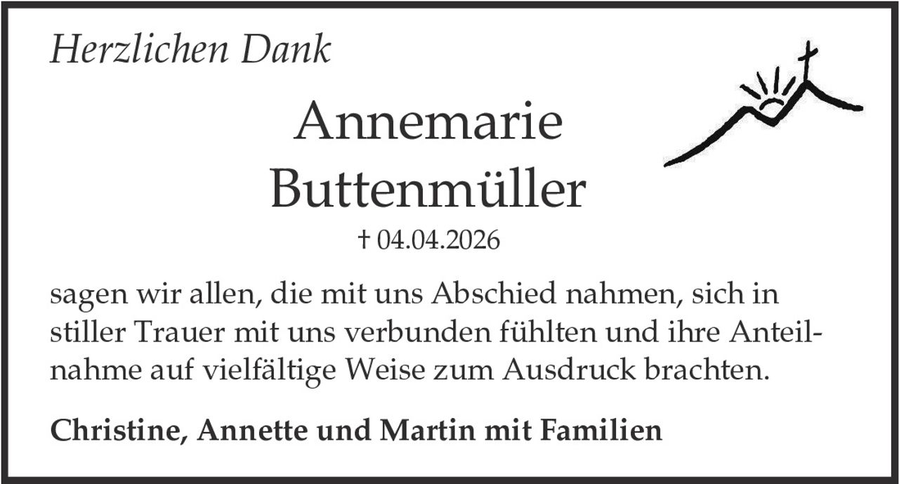 <p><i>Herzlichen Dank</i></p><p><strong>Annemarie Buttenmüller</strong><br/>† 04.04.2026</p><p>sagen wir allen, die mit uns Abschied nahmen, sich in stiller Trauer mit uns verbunden fühlten und ihre Anteilnahme auf vielfältige Weise zum Ausdruck brachten.</p><p><strong>Christine, Annette und Martin mit Familien</strong></p>