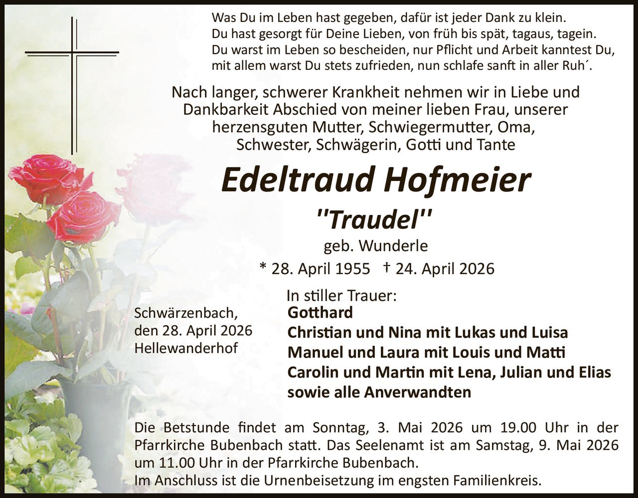 Was Du im Leben hast gegeben, dafür ist jeder Dank zu klein.
Du hast gesorgt für Deine Lieben, von früh bis spät, tagaus, tagein.
Du warst im Leben so bescheiden, nur Pﬂicht und Arbeit kanntest Du,
mit allem warst Du stets zufrieden, nun schlafe san� in aller Ruh´.

Nach langer, schwerer Krankheit nehmen wir in Liebe und
Dankbarkeit Abschied von meiner lieben Frau, unserer
herzensguten Mu�er, Schwiegermu�er, Oma,
Schwester, Schwägerin, Go� und Tante

Edeltraud Hofmeier
''Traudel''
geb. Wunderle
* 28. April 1955 † 24. April 2026
Schwärzenbach,
den 28. April 2026
Hellewanderhof

In s�ller Trauer:
Go�hard
Chris�an und Nina mit Lukas und Luisa
Manuel und Laura mit Louis und Ma�
Carolin und Mar�n mit Lena, Julian und Elias
sowie alle Anverwandten

Die Betstunde ﬁndet am Sonntag, 3. Mai 2026 um 19.00 Uhr in der
Pfarrkirche Bubenbach sta�. Das Seelenamt ist am Samstag, 9. Mai 2026
um 11.00 Uhr in der Pfarrkirche Bubenbach.
Im Anschluss ist die Urnenbeisetzung im engsten Familienkreis.