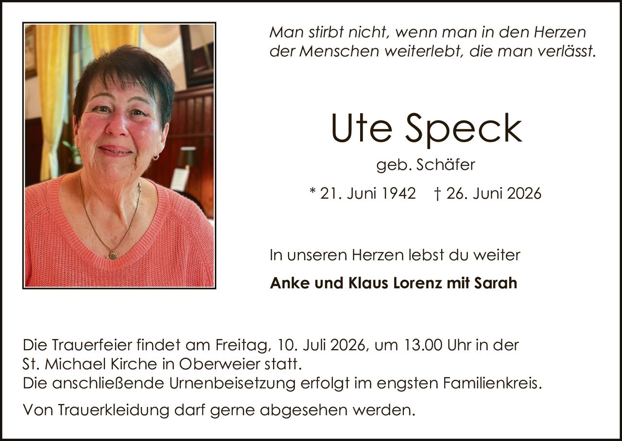 <p><i>Man stirbt nicht, wenn man in den Herzen der Menschen weiterlebt, die man verlässt.</i></p>

<p><strong>Ute Speck</strong><br>geb. Schäfer<br>* 21. Juni 1942  † 26. Juni 2026</p>

<p>In unseren Herzen lebst du weiter<br><strong>Anke und Klaus Lorenz mit Sarah</strong></p>

<p>Die Trauerfeier findet am Freitag, 10. Juli 2026, um 13.00 Uhr in der St. Michael Kirche in Oberweier statt.<br>Die anschließende Urnenbeisetzung erfolgt im engsten Familienkreis.</p>

<p>Von Truerkleidung darf gerne abgesehen werden.</p>