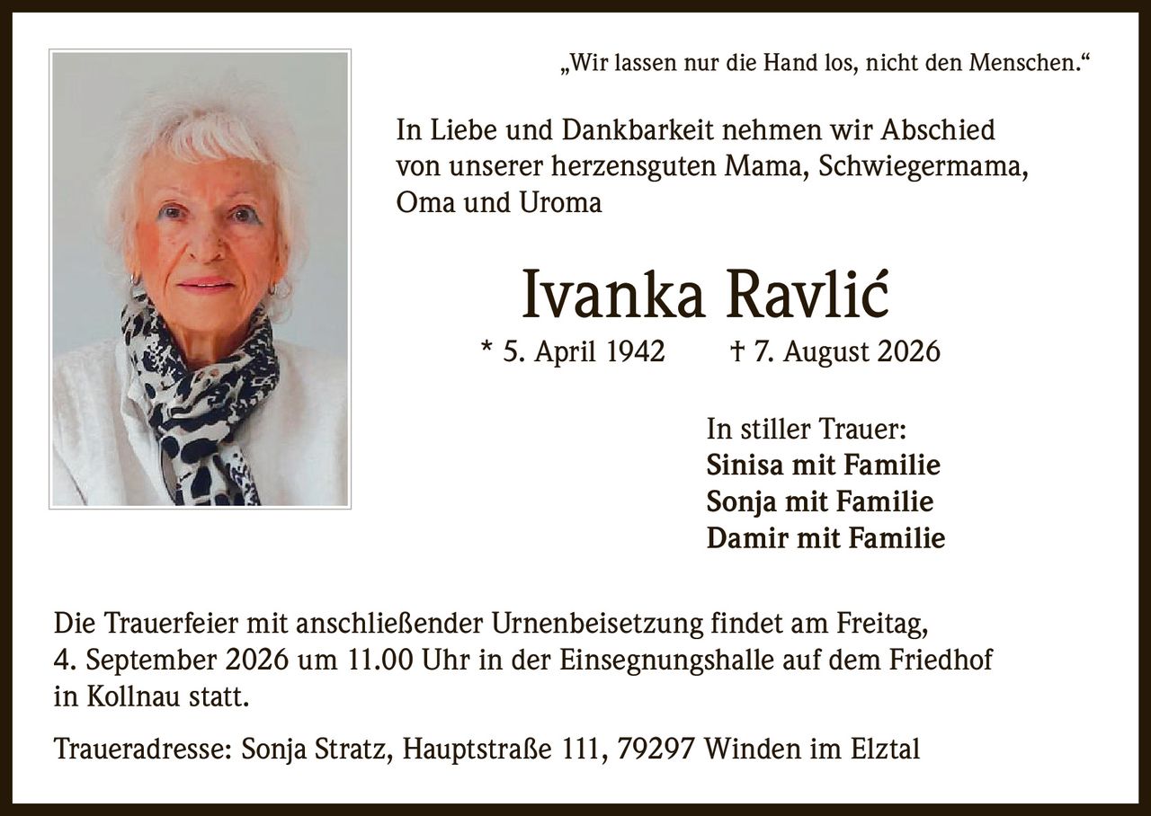 <p>„Wir lassen nur die Hand los, nicht den Menschen."</p>
<p>In Liebe und Dankbarkeit nehmen wir Abschied von unserer herzensguten Mama, Schwiegermama, Oma und Uroma</p>
<p><strong>Ivanka Ravlić</strong> * 5. April 1942 † 7. August 2026</p>
<p>In stiller Trauer:<br>Sinisa mit Familie<br>Sonja mit Familie<br>Damir mit Familie</p>
<p>Die Trauerfeier mit anschließender Urnenbeisetzung findet am Freitag, 4. September 2026 um 11.00 Uhr in der Einsegnungshalle auf dem Friedhof in Kollnau statt.</p>
<p>Traueradresse: Sonja Stratz, Hauptstraße 111, 79297 Winden im Elztal</p>