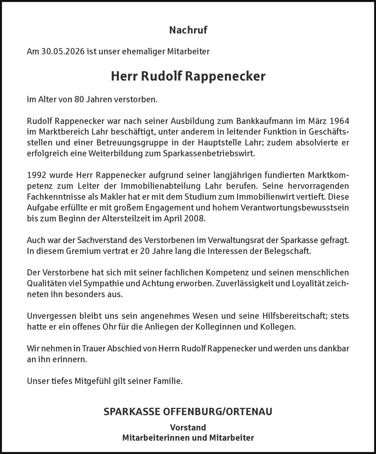<p><strong>Nachruf</strong></p><p>Am 30.05.2026 ist unser ehemaliger Mitarbeiter</p><p><strong>Herr Rudolf Rappenecker</strong></p><p>im Alter von 80 Jahren verstorben.</p><p>Rudolf Rappenecker war nach seiner Ausbildung zum Bankkaufmann im März 1964 im Marktbereich Lahr beschäftigt, unter anderem in leitender Funktion in Geschäftsstellen und einer Betreuungsgruppe in der Hauptstelle Lahr; zudem absolvierte er erfolgreich eine Weiterbildung zum Sparkassenbetriebswirt.</p><p>1992 wurde Herr Rappenecker aufgrund seiner langjährigen fundierten Marktkom­petenz zum Leiter der Immobilienabteilung Lahr berufen. Seine hervorragenden Fachkenntnisse als Makler hat er mit dem Studium zum Immobilienwirt vertieft. Diese Aufgabe erfüllte er mit großem Engagement und hohem Verantwortungsbewusstsein bis zum Beginn der Altersteilzeit im April 2008.</p><p>Auch war der Sachverstand des Verstorbenen im Verwaltungsrat der Sparkasse gefragt. In diesem Gremium vertrat er 20 Jahre lang die Interessen der Belegschaft.</p><p>Der Verstorbene hat sich mit seiner fachlichen Kompetenz und seinen menschlichen Qualitäten viel Sympathie und Achtung erworben. Zuverlässigkeit und Loyalität zeichneten ihn besonders aus.</p><p>Unvergessen bleibt uns sein angenehmes Wesen und seine Hilfsbereitschaft; stets hatte er ein offenes Ohr für die Anliegen der Kolleginnen und Kollegen.</p><p>Wir nehmen in Trauer Abschied von Herrn Rudolf Rappenecker und werden uns dankbar an ihn erinnern.</p><p>Unser tiefes Mitgefühl gilt seiner Familie.</p><p><strong>SPARKASSE OFFENBURG/ORTENAU</strong></p><p><strong>Vorstand</strong><br/><strong>Mitarbeiterinnen und Mitarbeiter</strong></p>