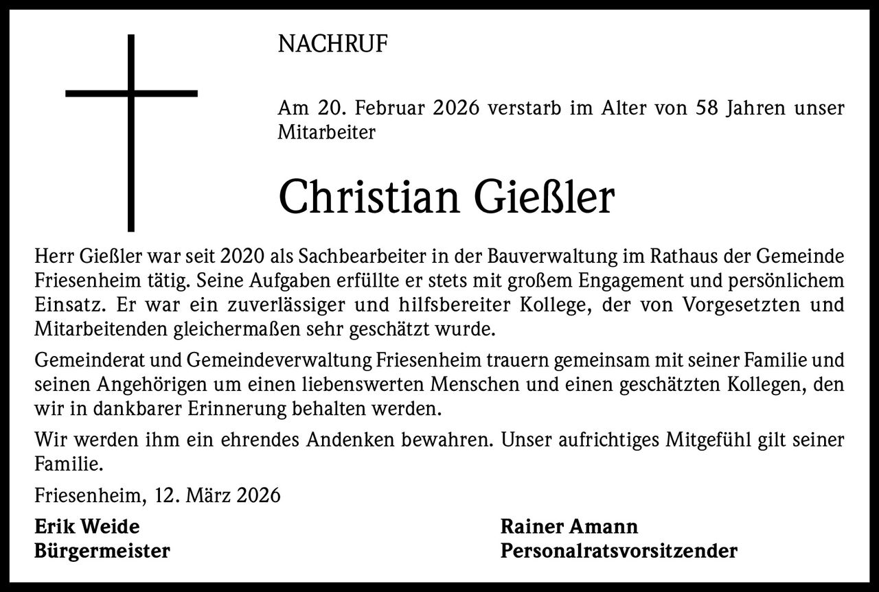 NACHRUF
Am 20. Februar 2026 verstarb im Alter von 58 Jahren unser
­Mitarbeiter

Christian Gießler
Herr Gießler war seit 2020 als Sachbearbeiter in der Bauverwaltung im Rathaus der Gemeinde
Friesenheim tätig. Seine Aufgaben erfüllte er stets mit großem Engagement und p­ ersönlichem
Einsatz. Er war ein zuverlässiger und hilfsbereiter Kollege, der von Vorgesetzten und
Mitarbeitenden gleichermaßen sehr geschätzt wurde.
Gemeinderat und Gemeindeverwaltung Friesenheim trauern gemeinsam mit seiner Familie und
seinen Angehörigen um einen liebenswerten Menschen und einen geschätzten Kollegen, den
wir in dankbarer Erinnerung behalten werden.
Wir werden ihm ein ehrendes Andenken bewahren. Unser aufrichtiges Mitgefühl gilt seiner
Familie.
Friesenheim, 12. März 2026
Erik Weide
Rainer Amann
Bürgermeister
Personalratsvorsitzender