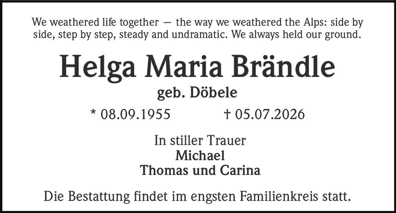 <p>We weathered life together — the way we weathered the Alps: side by side, step by step, steady and undramatic. We always held our ground.</p>

<p><strong>Helga Maria Brändle</strong><br>geb. Döbele<br>* 08.09.1955 † 05.07.2026</p>

<p>In stiller Trauer<br>Michael<br>Thomas und Carina</p>

<p>Die Bestattung findet im engsten Familienkreis statt.</p>