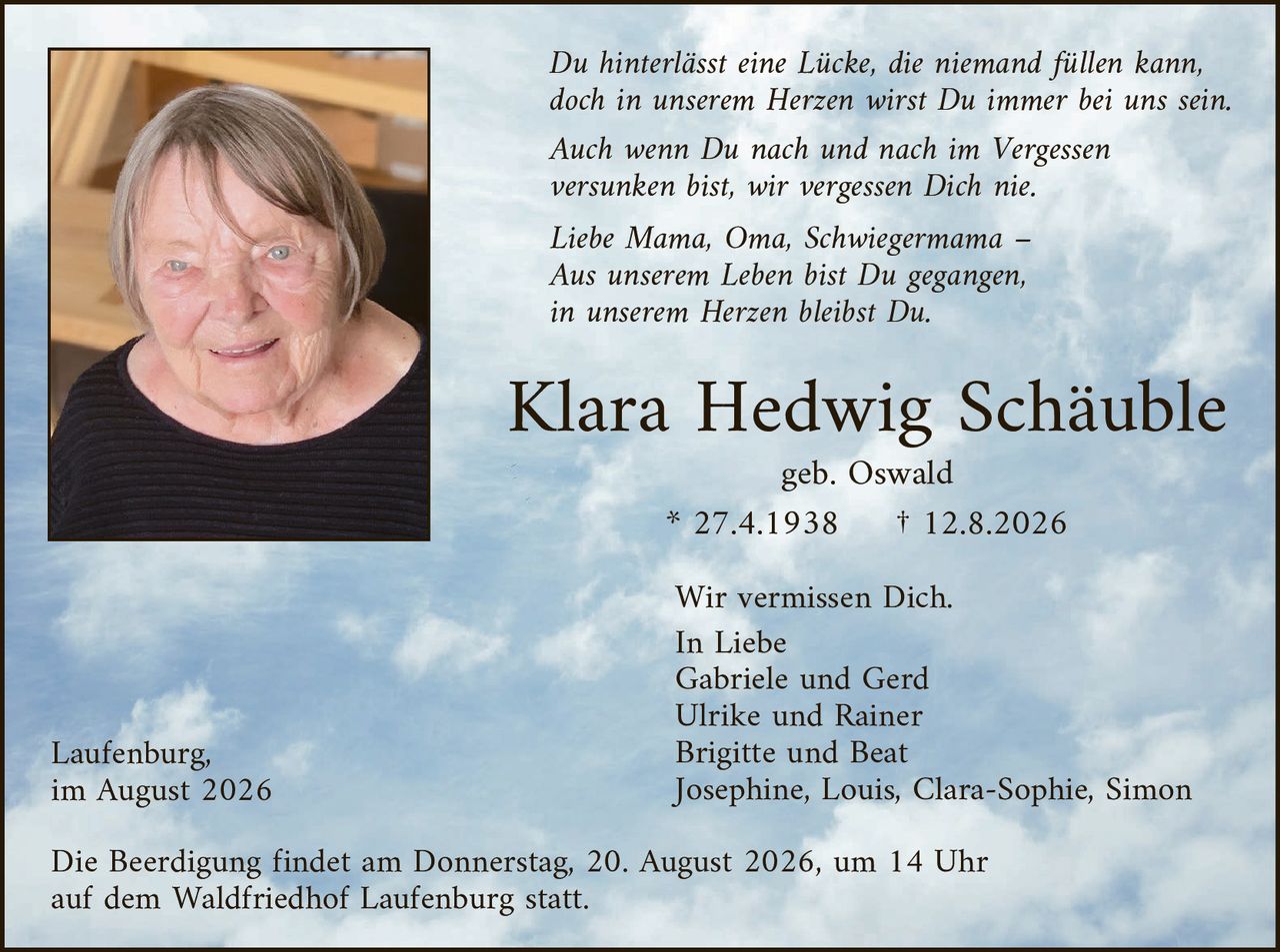 <p><i>Du hinterlässt eine Lücke, die niemand füllen kann,<br/>doch in unserem Herzen wirst Du immer bei uns sein.</i></p>

<p><i>Auch wenn Du nach und nach im Vergessen<br/>versunken bist, wir vergessen Dich nie.</i></p>

<p><i>Liebe Mama, Oma, Schwiegermama –<br/>Aus unserem Leben bist Du gegangen,<br/>in unserem Herzen bleibst Du.</i></p>

<p><strong>Klara Hedwig Schäuble</strong><br/>geb. Oswald<br/>* 27.4.1938     † 12.8.2026</p>

<p>Wir vermissen Dich.<br/>In Liebe<br/>Gabriele und Gerd<br/>Ulrike und Rainer<br/>Brigitte und Beat<br/>Josephine, Louis, Clara-Sophie, Simon</p>

<p>Laufenburg,<br/>im August 2026</p>

<p>Die Beerdigung findet am Donnerstag, 20. August 2026, um 14 Uhr<br/>auf dem Waldfriedhof Laufenburg statt.</p>