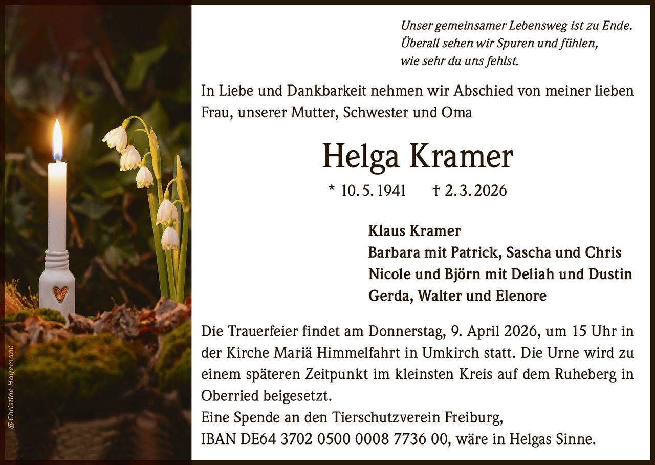 Unser gemeinsamer Lebensweg ist zu Ende.
Überall sehen wir Spuren und fühlen,
wie sehr du uns fehlst.

In Liebe und Dankbarkeit nehmen wir Abschied von meiner lieben
Frau, unserer Mutter, Schwester und Oma

Helga Kramer
* 10. 5. 1941   † 2. 3. 2026
Klaus Kramer
Barbara mit Patrick, Sascha und Chris
Nicole und Björn mit Deliah und Dustin
Gerda, Walter und Elenore
Die Trauerfeier findet am Donnerstag, 9. April 2026, um 15 Uhr in
der Kirche Mariä Himmelfahrt in Umkirch statt. Die Urne wird zu
einem späteren Zeitpunkt im kleinsten Kreis auf dem Ruheberg in
Oberried beigesetzt.
Eine Spende an den Tierschutzverein Freiburg,
IBAN DE64 3702 0500 0008 7736 00, wäre in Helgas Sinne.