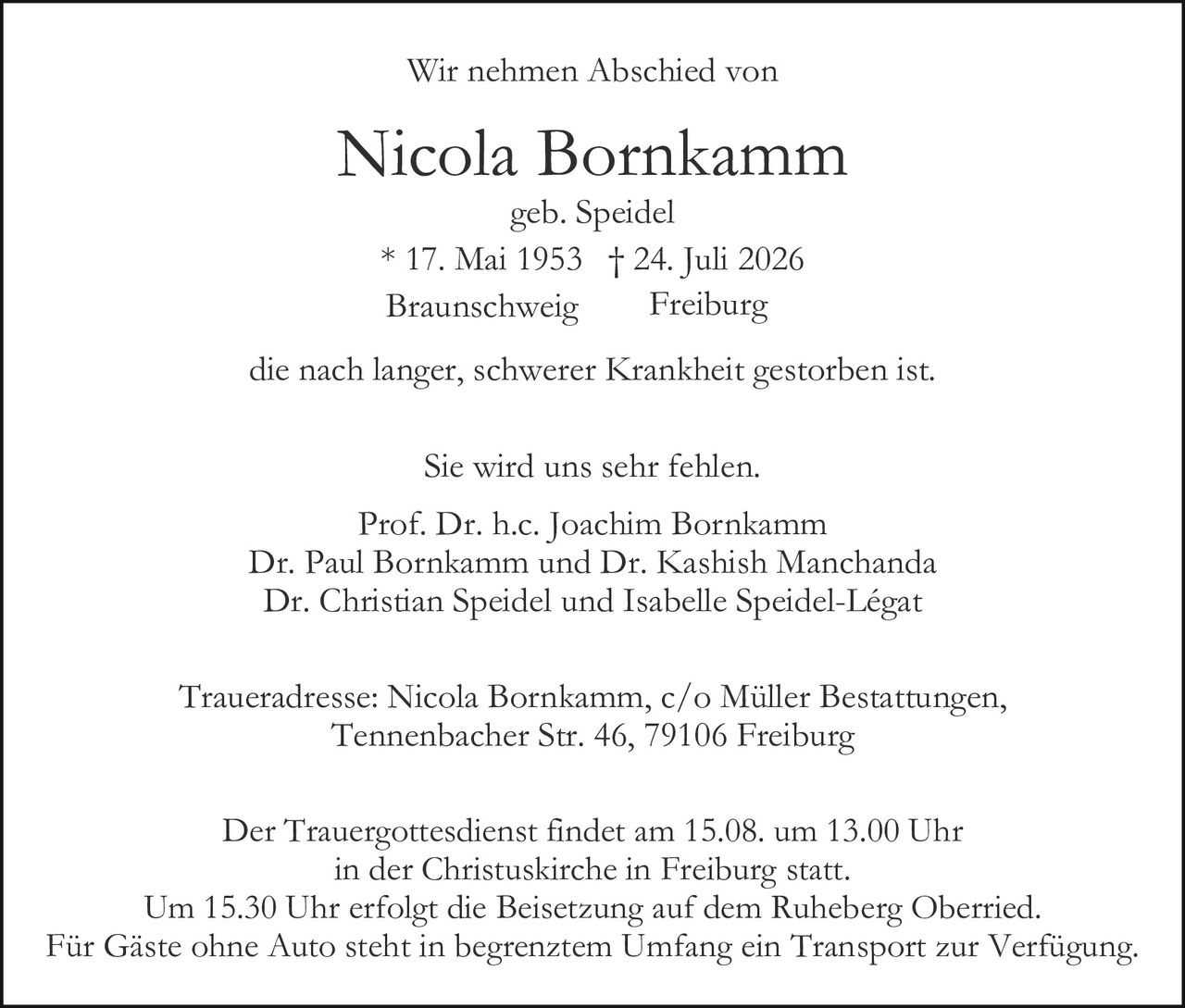 <p>Wir nehmen Abschied von</p>

<p><strong>Nicola Bornkamm</strong><br>
geb. Speidel<br>
* 17. Mai 1953 † 24. Juli 2026<br>
Braunschweig     Freiburg</p>

<p>die nach langer, schwerer Krankheit gestorben ist.</p>

<p>Sie wird uns sehr fehlen.</p>

<p>Prof. Dr. h.c. Joachim Bornkamm<br>
Dr. Paul Bornkamm und Dr. Kashish Manchanda<br>
Dr. Christian Speidel und Isabelle Speidel-Légat</p>

<p>Traueradresse: Nicola Bornkamm, c/o Müller Bestattungen,<br>
Tennenbacher Str. 46, 79106 Freiburg</p>

<p>Der Trauergottesdienst findet am 15.08. um 13.00 Uhr<br>
in der Christuskirche in Freiburg statt.<br>
Um 15.30 Uhr erfolgt die Beisetzung auf dem Ruheberg Oberried.<br>
Für Gäste ohne Auto steht in begrenztem Umfang ein Transport zur Verfügung.</p>