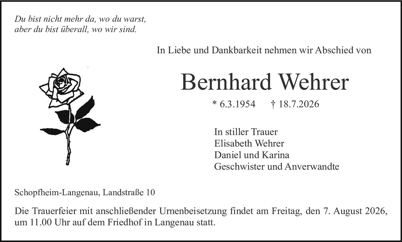 <p><i>Du bist nicht mehr da, wo du warst,<br>aber du bist überall, wo wir sind.</i></p><p>In Liebe und Dankbarkeit nehmen wir Abschied von</p><p><strong>Bernhard Wehrer</strong></p><p>* 6.3.1954 † 18.7.2026</p><p>In stiller Trauer<br>Elisabeth Wehrer<br>Daniel und Karina<br>Geschwister und Angewandte</p><p>Schopfheim-Langenau, Landstraße 10</p><p>Die Trauerfeier mit anschließender Urnenbeisetzung findet am Freitag, den 7. August 2026, um 11.00 Uhr auf dem Friedhof in Langenau statt.</p>
