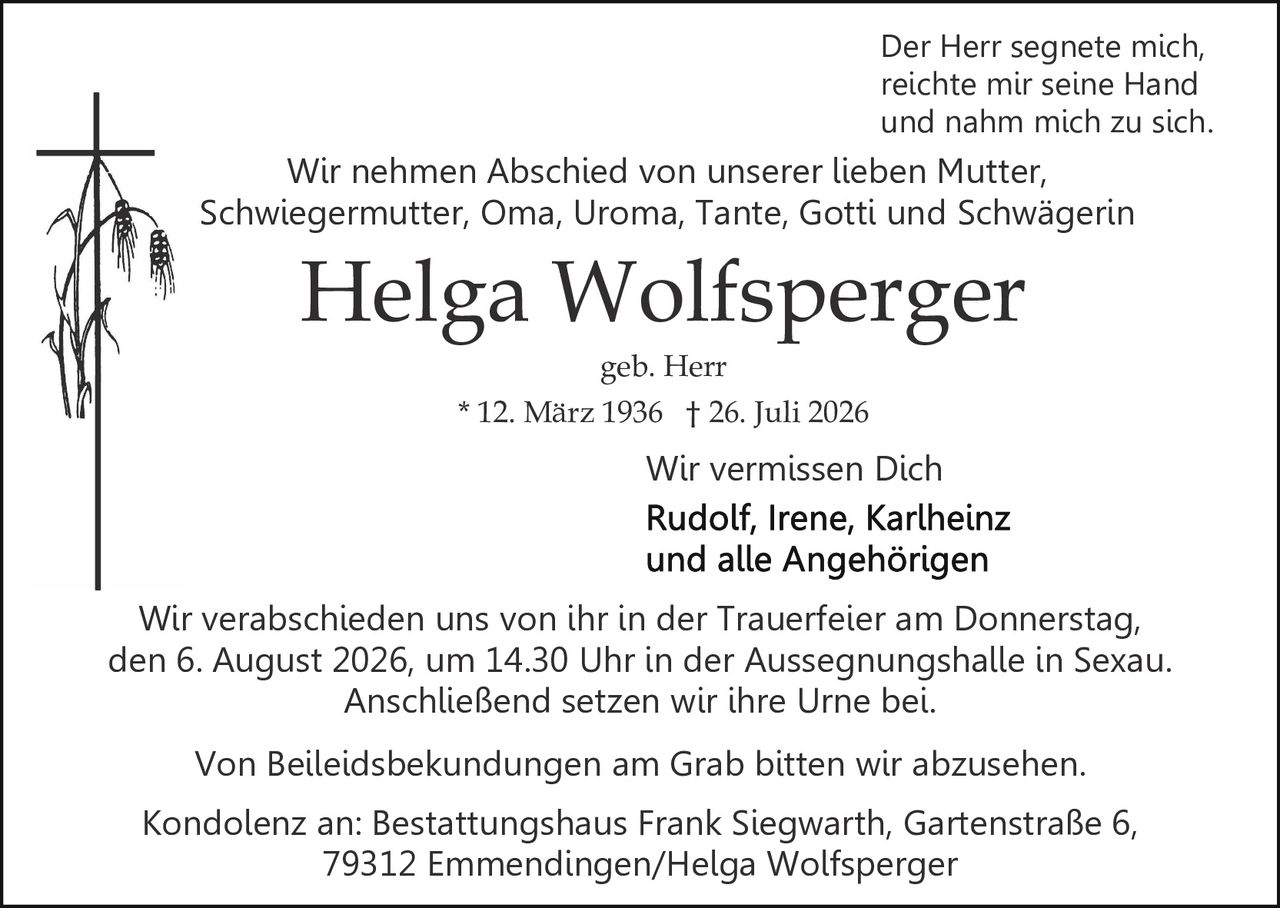 <p><strong>Wir vermissen Dich</strong></p>

<p><strong>Helga Wolfsperger</strong><br>* 12. März 1936 † 26. Juli 2026<br>geb. Herr</p>

<p><i>Der Herr segnete mich,<br>reichte mir seine Hand<br>und nahm mich zu sich</i></p>

<p>Wir nehmen Abschied von unserer lieben Mutter, Schwiegermutter, Oma, Uroma, Tante, Gotti und Schwägerin</p>

<p>Wir verabschieden uns von ihr in der Trauerfeier am Donnerstag, den 6. August 2026, um 14.30 Uhr in der Aussegnungshalle in Sexau. Anschließend setzen wir ihre Urne bei.</p>

<p>Von Beileidsbekundungen am Grab bitten wir abzusehen.</p>

<p>Kondolenz an: Bestattungshaus Frank Siegwarth, Gartenstraße 6, 79312 Emmendingen/Helga Wolfsperger</p>

<p>Wir vermissen Dich<br>Rudolf, Irene, Karlheinz<br>und alle Angehörigen</p>