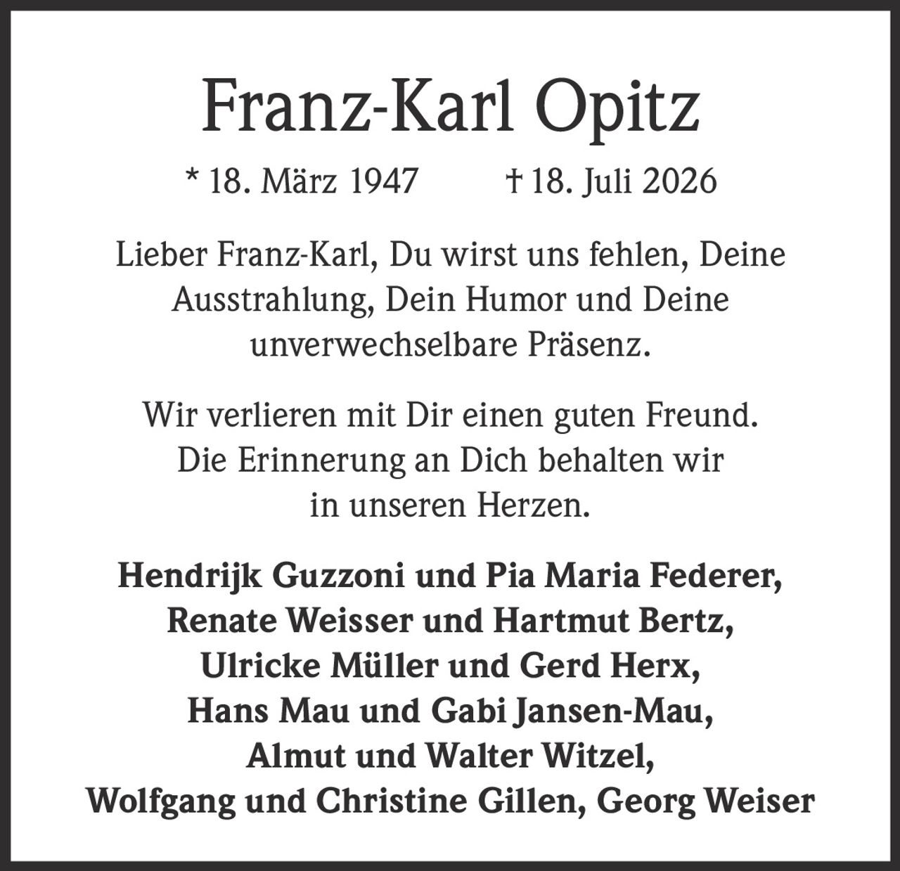 <p>* 18. März 1947 † 18. Juli 2026</p>

<p>Lieber Franz-Karl, Du wirst uns fehlen, Deine Ausstrahlung, Dein Humor und Deine unverwechselbare Präsenz.</p>

<p>Wir verlieren mit Dir einen guten Freund. Die Erinnerung an Dich behalten wir in unseren Herzen.</p>

<p>Hendrik Guzzoni und Pia Maria Federer, Renate Weisser und Hartmut Bertz, Ulricke Müller und Gerd Herx, Hans Mau und Gabi Jansen-Mau, Almut und Walter Witzel, Wolfgang und Christine Gillen, Georg Weiser</p>