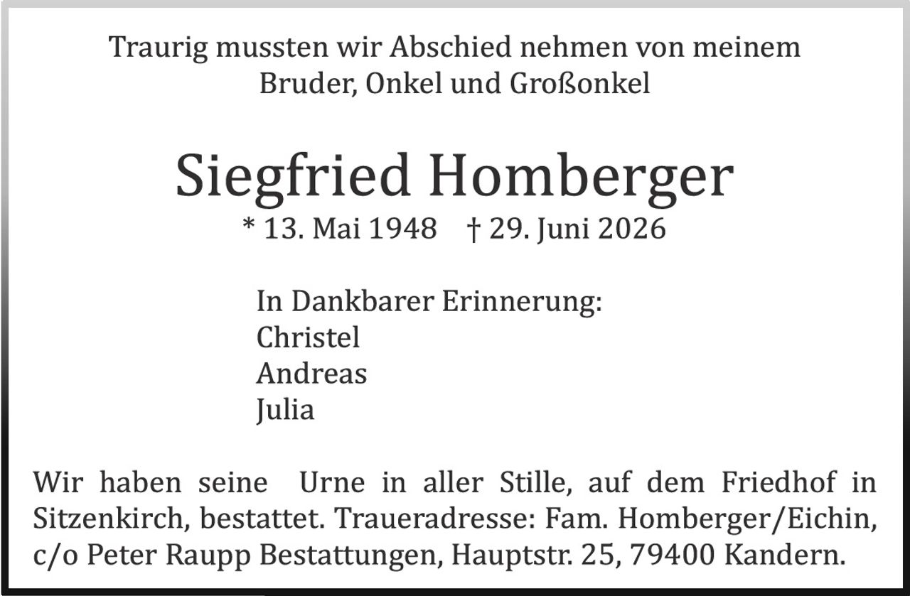 <p>Traurig mussten wir Abschied nehmen von meinem Bruder, Onkel und Großonkel</p>

<p><strong>Siegfried Homberger</strong><br>
* 13. Mai 1948 † 29. Juni 2026</p>

<p>In Dankbarer Erinnerung:<br>
Christel<br>
Andreas<br>
Julia</p>

<p>Wir haben seine Urne in aller Stille, auf dem Friedhof in Sitzenkirch, bestattet. Traueradresse: Fam. Homberger/Eichin, c/o Peter Raupp Bestattungen, Hauptstr. 25, 79400 Kandern.</p>