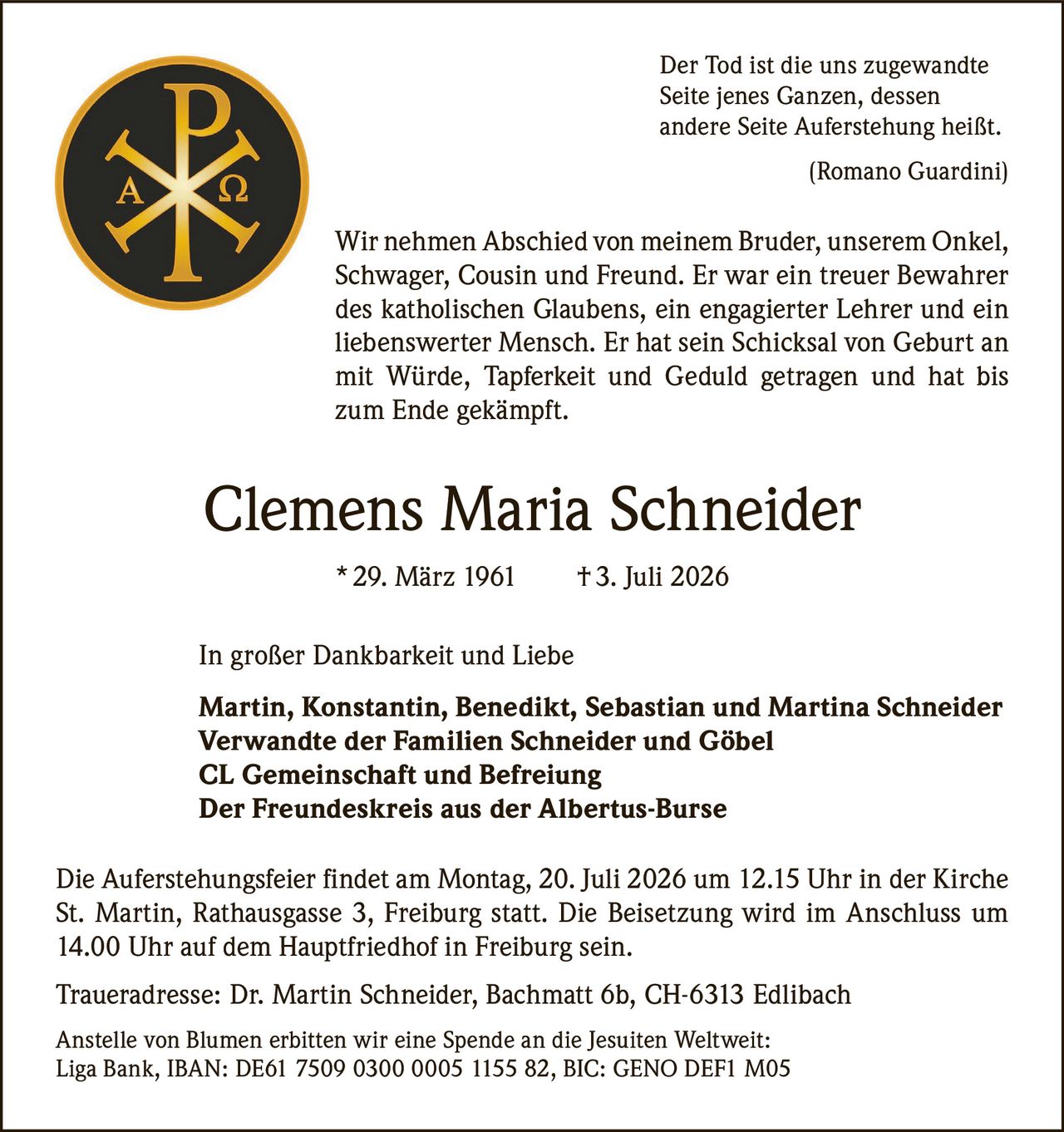 <p><i>Der Tod ist die uns zugewandte Seite jenes Ganzen, dessen andere Seite Auferstehung heißt.<br>(Romano Guardini)</i></p>

<p>Wir nehmen Abschied von meinem Bruder, unserem Onkel, Schwager, Cousin und Freund. Er war ein treuer Bewahrer des katholischen Glaubens, ein engagierter Lehrer und ein liebenswerter Mensch. Er hat sein Schicksal von Geburt an mit Würde, Tapferkeit und Geduld getragen und hat bis zum Ende gekämpft.</p>

<p><strong>Clemens Maria Schneider</strong> * 29. März 1961 † 3. Juli 2026</p>

<p>In großer Dankbarkeit und Liebe</p>

<p><strong>Martin, Konstantin, Benedikt, Sebastian und Martina Schneider<br>Verwandte der Familien Schneider und Göbel<br>CL Gemeinschaft und Befreiung<br>Der Freundeskreis aus der Albertus-Burse</strong></p>

<p>Die Auferstehungsfeier findet am Montag, 20. Juli 2026 um 12.15 Uhr in der Kirche St. Martin, Rathausgasse 3, Freiburg statt. Die Beisetzung wird im Anschluss um 14.00 Uhr auf dem Hauptfriedhof in Freiburg sein.</p>

<p>Traueradresse: Dr. Martin Schneider, Bachmatt 6b, CH-6313 Edlibach</p>

<p>Anstelle von Blumen erbitten wir eine Spende an die Jesuiten Weltweit: Liga Bank, IBAN: DE61 7509 0300 0005 1155 82, BIC: GENO DEF1 M05</p>