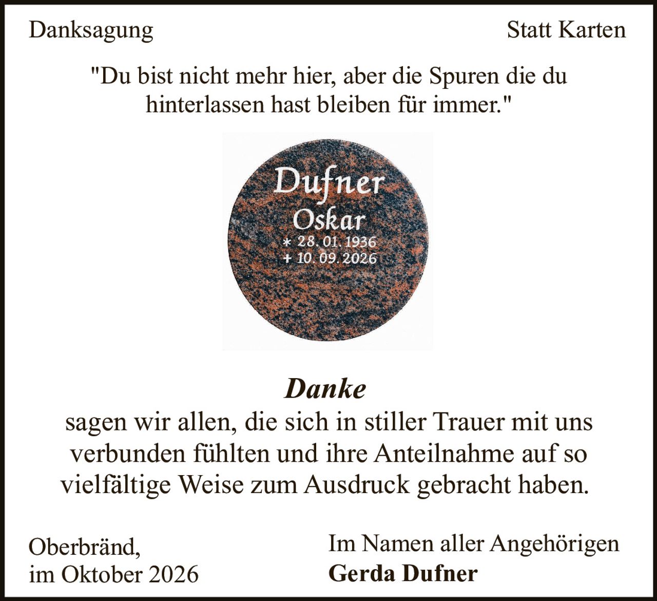 <p><strong>Danksagung Statt Karten</strong></p><p>"Du bist nicht mehr hier, aber die Spuren die du hinterlassen hast bleiben für immer."</p><p><strong>Danke</strong><br>sagen wir allen, die sich in stiller Trauer mit uns verbunden fühlten und ihre Anteilnahme auf so vielfältige Weise zum Ausdruck gebracht haben.</p><p>Oberbränd,<br>im Oktober 2026</p><p>Im Namen aller Angehörigen<br><strong>Gerda Dufner</strong></p>
