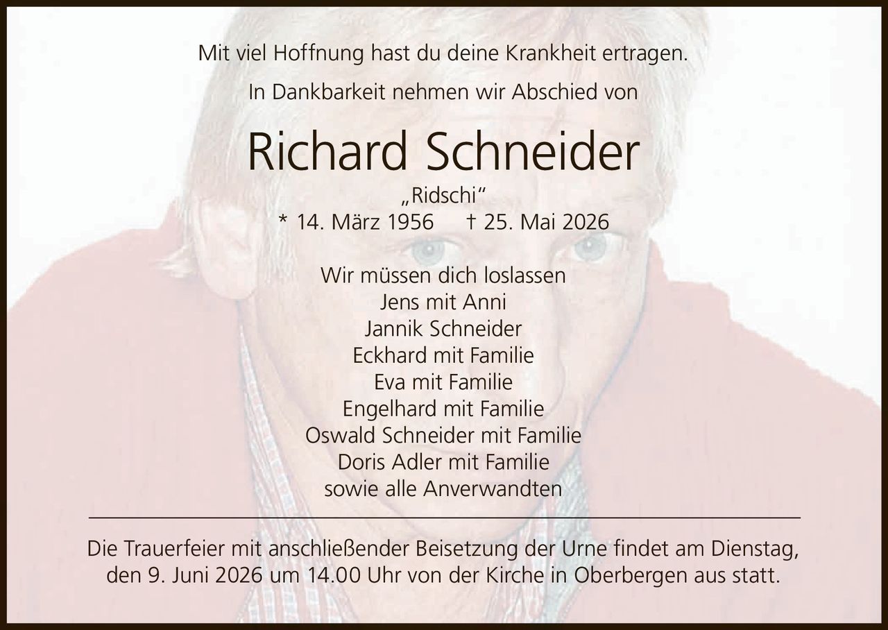 <p>Mit viel Hoffnung hast du deine Krankheit ertragen.</p>
<p>In Dankbarkeit nehmen wir Abschied von</p>
<p><strong>Richard Schneider „Ridschi"</strong></p>
<p>* 14. März 1956 † 25. Mai 2026</p>
<p>Wir müssen dich loslassen</p>
<p>Jens mit Anni<br/>
Jannik Schneider<br/>
Eckhard mit Familie<br/>
Eva mit Familie<br/>
Engelhard mit Familie<br/>
Oswald Schneider mit Familie<br/>
Doris Adler mit Familie<br/>
sowie alle Anverwandten</p>
<p>Die Trauerfeier mit anschließender Beisetzung der Urne findet am Dienstag, den 9. Juni 2026 um 14.00 Uhr von der Kirche in Oberbergen aus statt.</p>