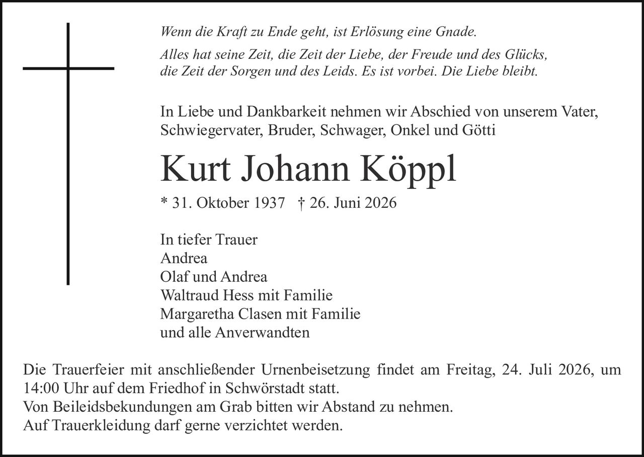 <p><i>Wenn die Kraft zu Ende geht, ist Erlösung eine Gnade. Alles hat seine Zeit, die Zeit der Liebe, der Freude und des Glücks, die Zeit der Sorgen und des Leids. Es ist vorbei. Die Liebe bleibt.</i></p>

<p>In Liebe und Dankbarkeit nehmen wir Abschied von unserem Vater, Schwiegervater, Bruder, Schwager, Onkel und Götti</p>

<p><strong>Kurt Johann Köppl</strong></p>

<p>* 31. Oktober 1937 † 26. Juni 2026</p>

<p>In tiefer Trauer<br>
Andrea<br>
Olaf und Andrea<br>
Waltraud Hess mit Familie<br>
Margaretha Clasen mit Familie<br>
und alle Anverwandten</p>

<p>Die Trauerfeier mit anschließender Urnenbeisetzung findet am Freitag, 24. Juli 2026, um 14:00 Uhr auf dem Friedhof in Schwörstadt statt.<br>
Von Beileidesbekundungen am Grab bitten wir Abstand zu nehmen.<br>
Auf Truerkleidung darf gerne verzichtet werden.</p>