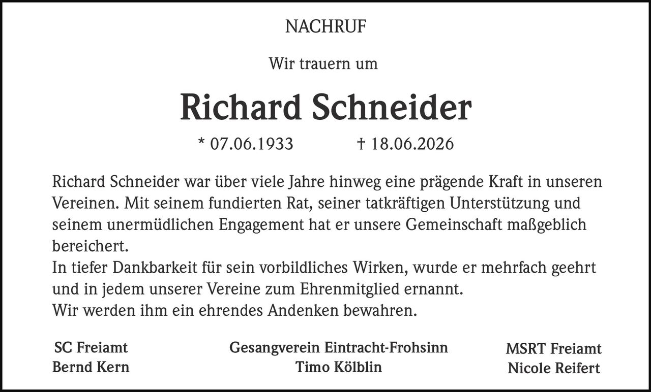 <p><strong>NACHRUF</strong></p>
<p>Wir trauern um</p>
<p><strong>Richard Schneider</strong></p>
<p>* 07.06.1933 † 18.06.2026</p>
<p>Richard Schneider war über viele Jahre hinweg eine prägende Kraft in unseren Vereinen. Mit seinem fundierten Rat, seiner tatkräftigen Unterstützung und seinem unermüdlichen Engagement hat er unsere Gemeinschaft maßgeblich bereichert.</p>
<p>In tiefer Dankbarkeit für sein vorbildliches Wirken, wurde er mehrfach geehrt und in jedem unserer Vereine zum Ehrenmitglied ernannt.</p>
<p>Wir werden ihm ein ehrendes Andenken bewahren.</p>
<p><strong>SC Freiamt</strong> <strong>Gesangverein Eintracht-Frohsinn</strong> <strong>MSRT Freiamt</strong><br/>Bernd Kern Timo Kölblin Nicole Reifert</p>
