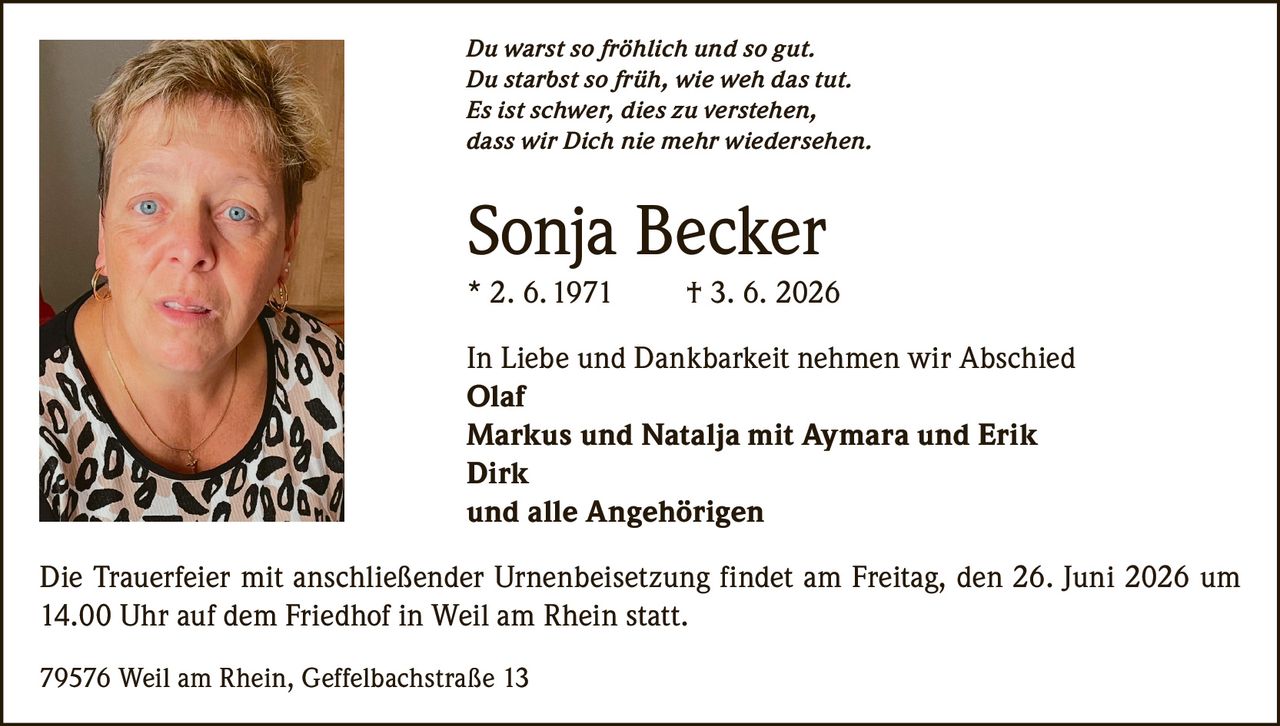 <p><i>Du warst so fröhlich und so gut.<br>Du starbst so früh, wie weh das tut.<br>Es ist schwer, dies zu verstehen,<br>dass wir Dich nie mehr wiedersehen.</i></p><p><strong>Sonja Becker</strong><br>* 2. 6. 1971 † 3. 6. 2026</p><p>In Liebe und Dankbarkeit nehmen wir Abschied<br><strong>Olaf</strong><br><strong>Markus und Natalia mit Aymara und Erik</strong><br><strong>Dirk</strong><br>und alle Angehörigen</p><p>Die Trauerfeier mit anschließender Urnenbeisetzung findet am Freitag, den 26. Juni 2026 um 14.00 Uhr auf dem Friedhof in Weil am Rhein statt.</p><p>79576 Weil am Rhein, Geffelbachstraße 13</p>