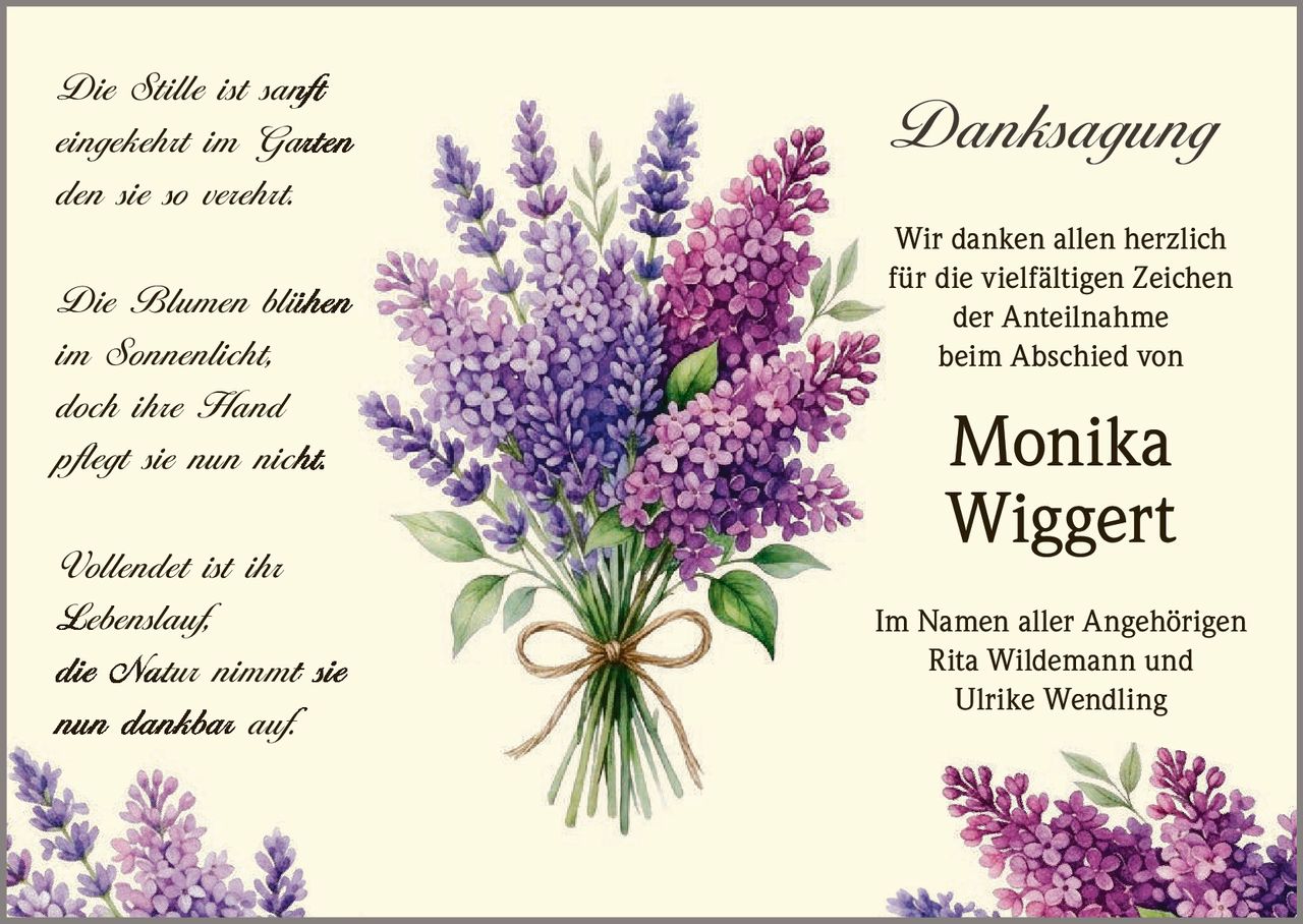 <p><i>Die Stille ist sanft<br>eingekehrt im Garten<br>den sie so verehrt.</i></p><p><i>Die Blumen blühen<br>im Sonnenlicht,<br>doch ihre Hand<br>pflegt sie nun nicht.</i></p><p><i>Vollendet ist ihr<br>Lebenslauf,<br>die Natur nimmt sie<br>nun dankbar auf.</i></p><p><strong>Danksagung</strong></p><p>Wir danken allen herzlich<br>für die vielfältigen Zeichen<br>der Anteilnahme<br>beim Abschied von</p><p><strong>Monika<br>Wiggert</strong></p><p>Im Namen aller Angehörigen<br>Rita Wildemann und<br>Ulrike Wendling</p>