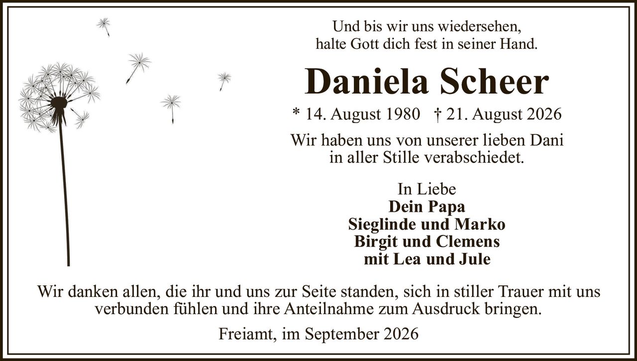 <p>Und bis wir uns wiedersehen, halte Gott dich fest in seiner Hand.</p><p><strong>Daniela Scheer</strong><br/>* 14. August 1980 † 21. August 2026</p><p>Wir haben uns von unserer lieben Dani in aller Stille verabschiedet.</p><p>In Liebe<br/><strong>Dein Papa</strong><br/><strong>Sieglinde und Marko</strong><br/><strong>Birgit und Clemens</strong><br/>mit Lea und Jule</p><p>Wir danken allen, die ihr und uns zur Seite standen, sich in stiller Trauer mit uns verbunden fühlen und ihre Anteilnahme zum Ausdruck bringen.</p><p>Freiamt, im September 2026</p>