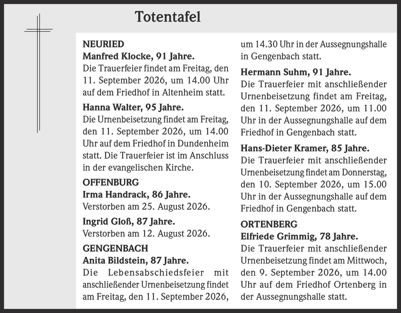 <p><strong>NEURIED</strong></p>
<p><strong>Manfred Klocke, 91 Jahre.</strong> Die Trauerfeier findet am Freitag, den 11. September 2026, um 14.00 Uhr auf dem Friedhof in Altenheim statt.</p>
<p><strong>Hanna Walter, 95 Jahre.</strong> Die Urnenbeisetzung findet am Freitag, den 11. September 2026, um 14.00 Uhr auf dem Friedhof in Dundenheim statt. Die Trauerfeier ist im Anschluss in der evangelischen Kirche.</p>
<p><strong>OFFENBURG</strong></p>
<p><strong>Irma Handrack, 86 Jahre.</strong> Verstorben am 25. August 2026.</p>
<p><strong>Ingrid Gloß, 87 Jahre.</strong> Verstorben am 12. August 2026.</p>
<p><strong>GENGENBACH</strong></p>
<p><strong>Anita Bildstein, 87 Jahre.</strong> Die Lebensabschiedsfeier mit anschließender Urnenbeisetzung findet am Freitag, den 11. September 2026, um 14.30 Uhr in der Aussegnungshalle in Gengenbach statt.</p>
<p><strong>Hermann Suhm, 91 Jahre.</strong> Die Trauerfeier mit anschließender Urnenbeisetzung findet am Freitag, den 11. September 2026, um 11.00 Uhr in der Aussegnungshalle auf dem Friedhof in Gengenbach statt.</p>
<p><strong>Hans-Dieter Kramer, 85 Jahre.</strong> Die Trauerfeier mit anschließender Urnenbeisetzung findet am Donnerstag, den 10. September 2026, um 15.00 Uhr in der Aussegnungshalle auf dem Friedhof in Gengenbach statt.</p>
<p><strong>ORTENBERG</strong></p>
<p><strong>Elfriede Grimmig, 78 Jahre.</strong> Die Trauerfeier mit anschließender Urnenbeisetzung findet am Mittwoch, den 9. September 2026, um 14.00 Uhr auf dem Friedhof Ortenberg in der Aussegnungshalle statt.</p>