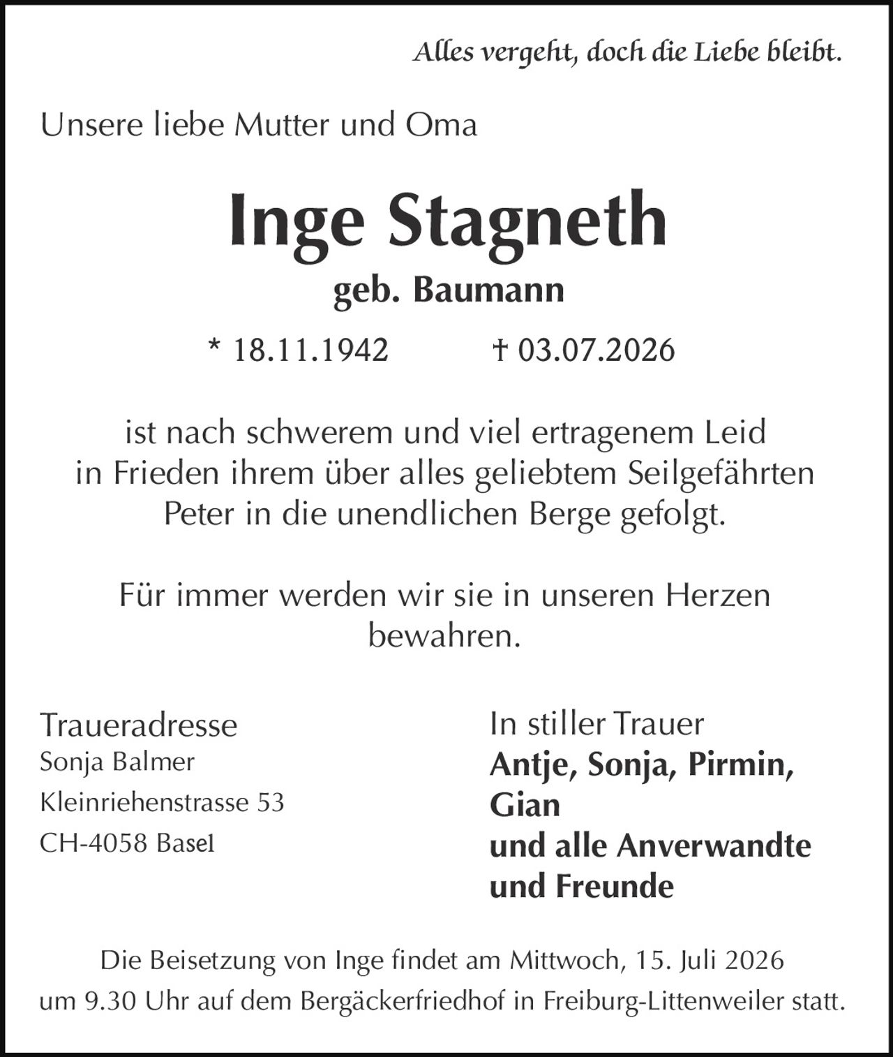 <p><i>Alles vergeht, doch die Liebe bleibt</i></p><p>Unsere liebe Mutter und Oma</p><p><strong>Inge Stagneth</strong><br>geb. Baumann</p><p>* 18.11.1942 &nbsp; † 03.07.2026</p><p>ist nach schwerem und viel ertragenem Leid<br>in Frieden ihrem über alles geliebtem Seilgefährten<br>Peter in die unendlichen Berge gefolgt.</p><p>Für immer werden wir sie in unseren Herzen<br>bewahren.</p><p><strong>In stiller Trauer</strong><br><strong>Antje, Sonja, Pirmin, Gian</strong><br><strong>und alle Anverwandte<br>und Freunde</strong></p><p><strong>Traueradresse</strong><br>Sonja Balmer<br>Kleinriehenstrasse 53<br>CH-4058 Basel</p><p>Die Beisetzung von Inge findet am Mittwoch, 15. Juli 2026<br>um 9.30 Uhr auf dem Bergäckerfriedhof in Freiburg-Littenweiler statt.</p>