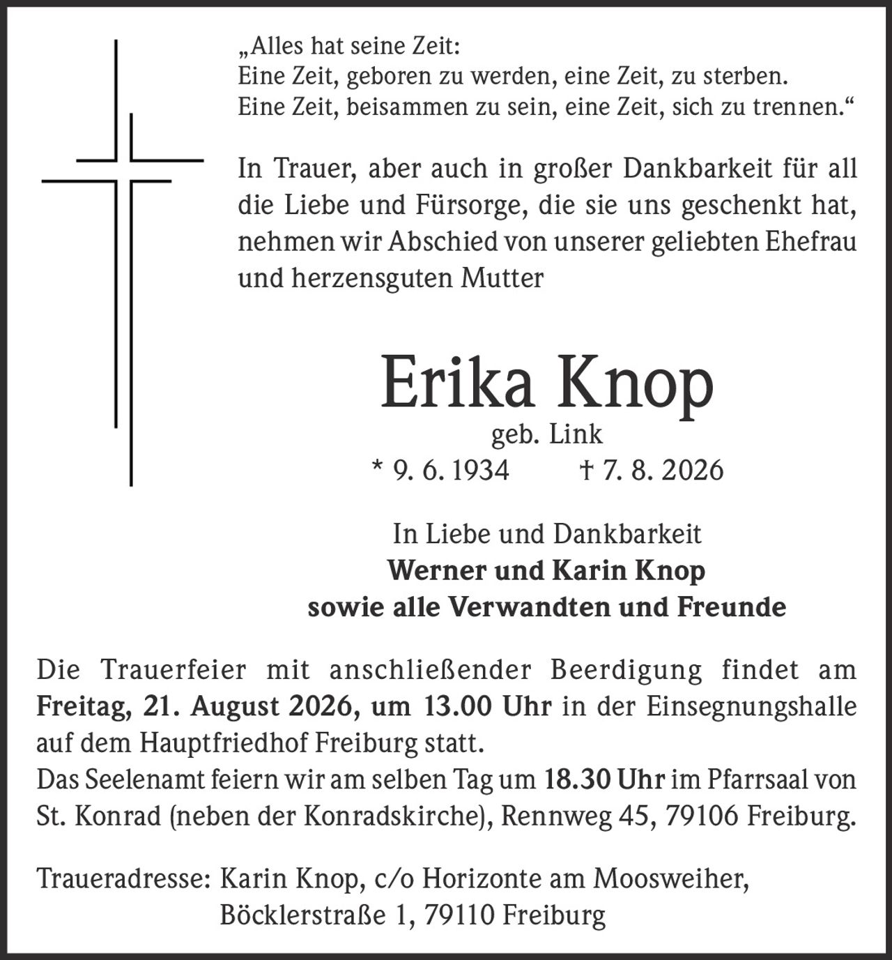 <p>"Alles hat seine Zeit: Eine Zeit, geboren zu werden, eine Zeit, zu sterben. Eine Zeit, beisammen zu sein, eine Zeit, sich zu trennen."</p>

<p>In Trauer, aber auch in großer Dankbarkeit für all die Liebe und Fürsorge, die sie uns geschenkt hat, nehmen wir Abschied von unserer geliebten Ehefrau und herzensguten Mutter</p>

<p><strong>Erika Knop geb. Link</strong><br>
* 9. 6. 1934 † 7. 8. 2026</p>

<p>In Liebe und Dankbarkeit<br>
<strong>Werner und Karin Knop</strong><br>
sowie alle Verwandten und Freunde</p>

<p>Die Trauerfeier mit anschließender Beerdigung findet am <strong>Freitag, 21. August 2026, um 13.00 Uhr</strong> in der Einsegnungshalle auf dem Hauptfriedhof Freiburg statt.</p>

<p>Das Seelenamt feiern wir am selben Tag um <strong>18.30 Uhr</strong> im Pfarrsaal von St. Konrad (neben der Konradskirche), Rennweg 45, 79106 Freiburg.</p>

<p>Traueradresse: Karin Knop, c/o Horizonte am Moosweiher, Böcklerstraße 1, 79110 Freiburg</p>