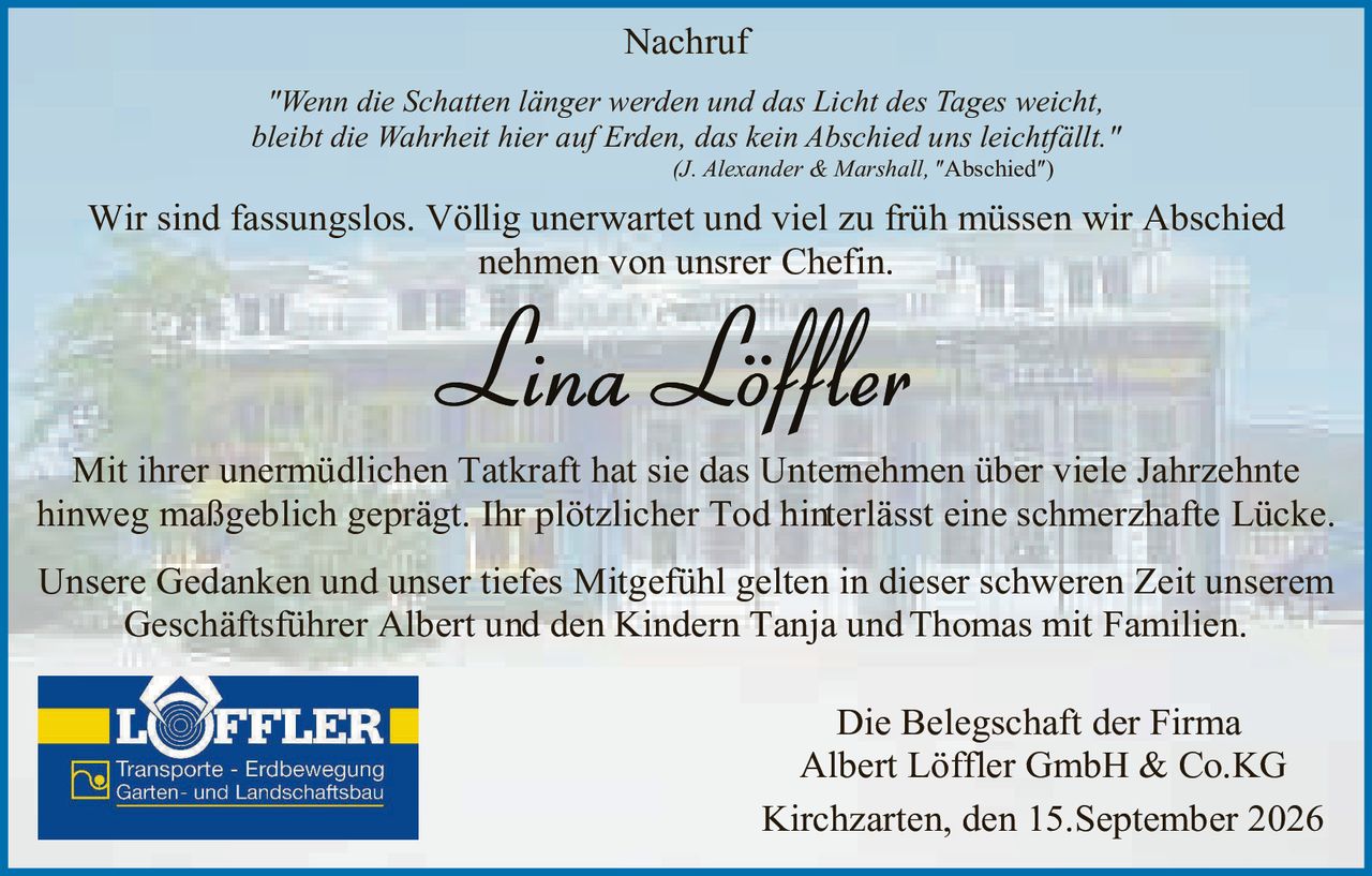 <p><strong>Nachruf</strong></p>
<p><i>"Wenn die Schatten länger werden und das Licht des Tages weicht, bleibt die Wahrheit hier auf Erden, das kein Abschied uns leichtfällt."</i></p>
<p><i>(J. Alexander & Marshall, "Abschied")</i></p>
<p>Wir sind fassungslos. Völlig unerwartet und viel zu früh müssen wir Abschied nehmen von unsrer Chefin.</p>
<p><strong>Lina Löffler</strong></p>
<p>Mit ihrer unermüdlichen Tatkraft hat sie das Unternehmen über viele Jahrzehnte hinweg maßgeblich geprägt. Ihr plötzlicher Tod hinterlässt eine schmerzhafte Lücke.</p>
<p>Unsere Gedanken und unser tiefes Mitgefühl gelten in dieser schweren Zeit unserem Geschäftsführer Albert und den Kindern Tanja und Thomas mit Familien.</p>
<p>Die Belegschaft der Firma<br />Albert Löffler GmbH & Co.KG</p>
<p>Kirchzarten, den 15.September 2026</p>