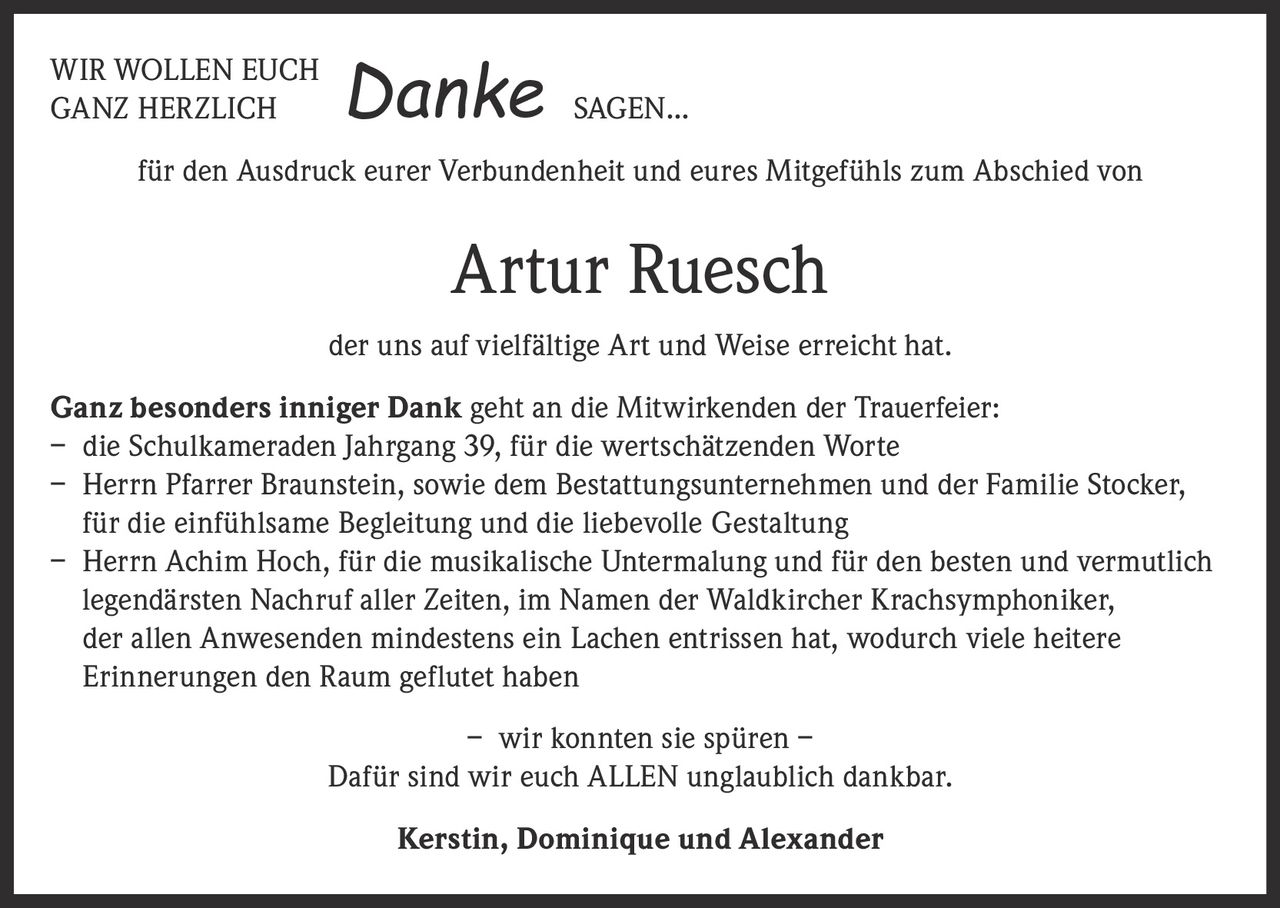 <p>WIR WOLLEN EUCH GANZ HERZLICH <strong>Danke</strong> SAGEN...</p><p>für den Ausdruck eurer Verbundenheit und eures Mitgefühls zum Abschied von</p><p><strong>Artur Ruesch</strong></p><p>der uns auf vielfältige Art und Weise erreicht hat.</p><p><strong>Ganz besonders inniger Dank</strong> geht an die Mitwirkenden der Trauerfeier:<br>– die Schulkameraden Jahrgang 39, für die wertschätzenden Worte<br>– Herrn Pfarrer Braunstein, sowie dem Bestattungsunternehmen und der Familie Stocker, für die einfühlsame Begleitung und die liebevolle Gestaltung<br>– Herrn Achim Hoch, für die musikalische Untermalung und für den besten und vermutlich legendärsten Nachruf aller Zeiten, im Namen der Waldkircher Krachsymphoniker, der allen Anwesenden mindestens ein Lachen entrissen hat, wodurch viele heitere Erinnerungen den Raum geflutet haben</p><p>– wir konnten sie spüren –<br>Dafür sind wir euch ALLEN unglaublich dankbar.</p><p><strong>Kerstin, Dominique und Alexander</strong></p>