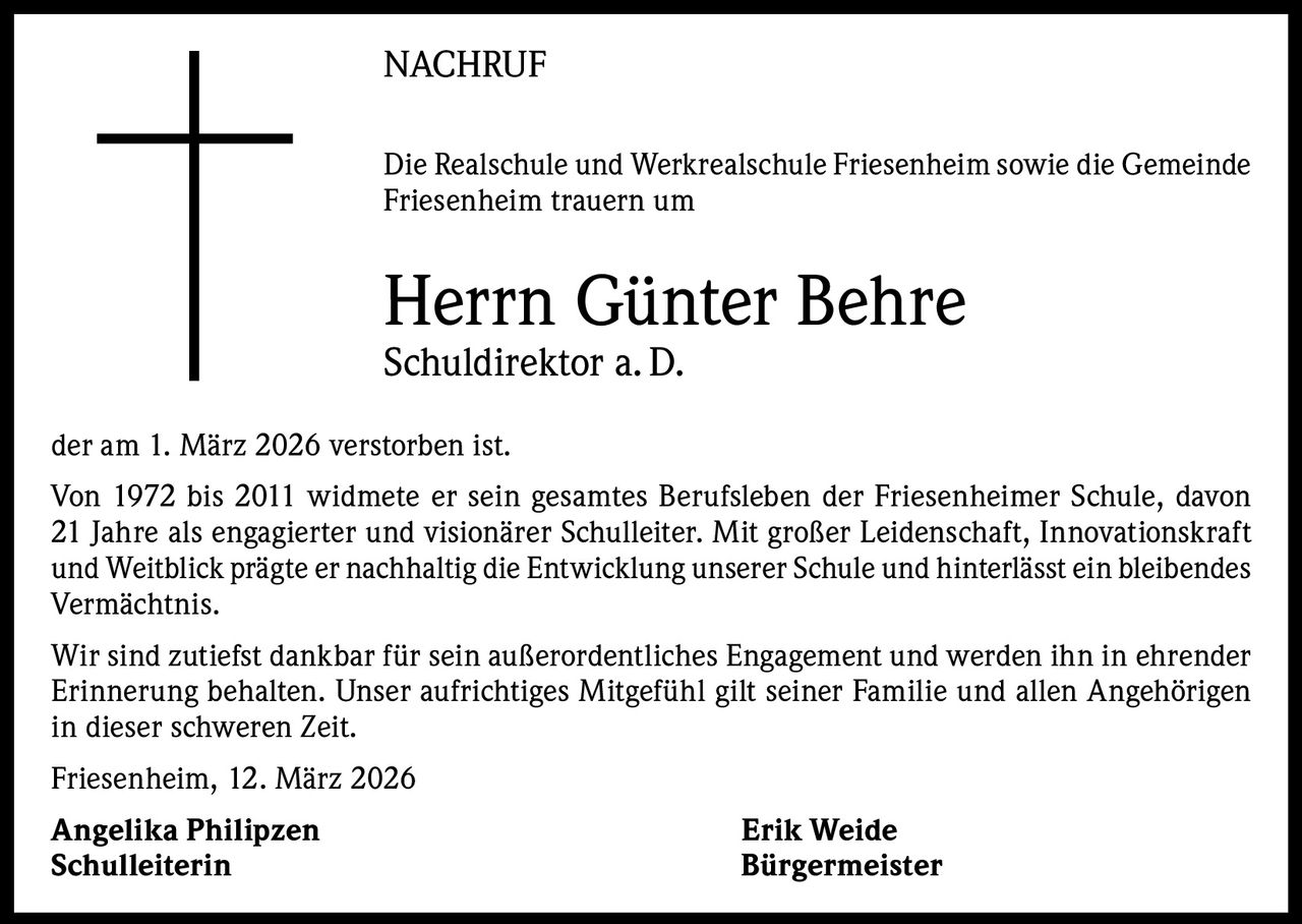 NACHRUF
Die Realschule und Werkrealschule Friesenheim sowie die Gemeinde
Friesenheim trauern um

Herrn Günter Behre
Schuldirektor a. D.
der am 1. März 2026 verstorben ist.
Von 1972 bis 2011 widmete er sein gesamtes Berufsleben der Friesenheimer Schule, davon
21 Jahre als engagierter und visionärer Schulleiter. Mit großer Leidenschaft, Innovationskraft
und Weitblick prägte er nachhaltig die Entwicklung unserer Schule und hinterlässt ein bleibendes
Vermächtnis.
Wir sind zutiefst dankbar für sein außerordentliches Engagement und werden ihn in ehrender
Erinnerung behalten. Unser aufrichtiges Mitgefühl gilt seiner Familie und allen Angehörigen
in dieser schweren Zeit.
Friesenheim, 12. März 2026
Angelika Philipzen
Schulleiterin

Erik Weide
Bürgermeister
