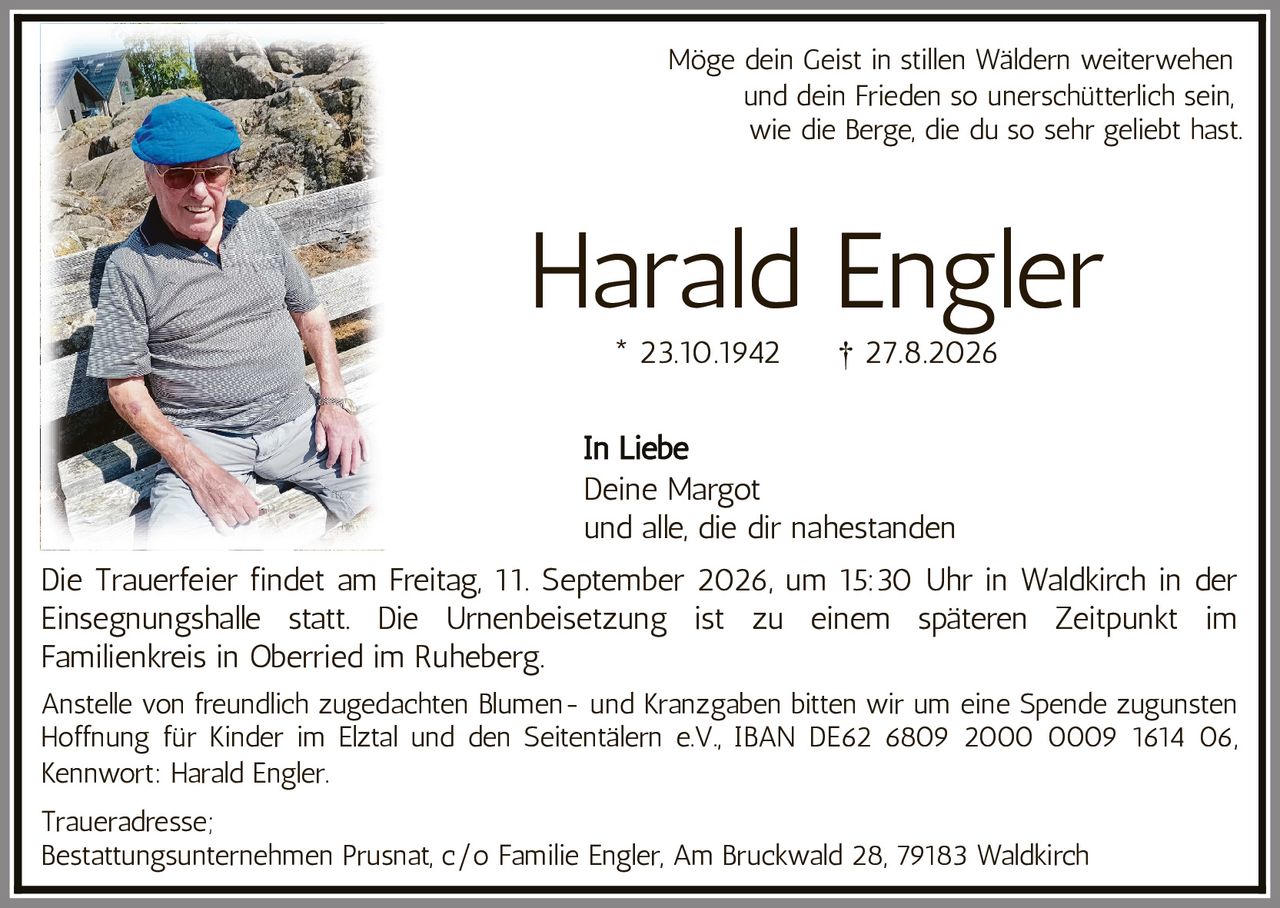 <p>Möge dein Geist in stillen Wäldern weiterwehen und dein Frieden so unerschütterlich sein, wie die Berge, die du so sehr geliebt hast.</p>

<p><strong>Harald Engler</strong><br>* 23.10.1942 † 27.8.2026</p>

<p><i>In Liebe</i><br>Deine Margot<br>und alle, die dir nahestanden</p>

<p>Die Trauerfeier findet am Freitag, 11. September 2026, um 15:30 Uhr in Waldkirch in der Einsegnungshalle statt. Die Urnenbeisetzung ist zu einem späteren Zeitpunkt im Familienkreis in Oberried im Ruheberg.</p>

<p>Anstelle von freundlich zugedachten Blumen- und Kranzgaben bitten wir um eine Spende zugunsten Hoffnung für Kinder im Elztal und den Seitentälern e.V., IBAN DE62 6809 2000 0009 1614 06, Kennwort: Harald Engler.</p>

<p>Traueradresse:<br>Bestattungsunternehmen Prusnat, c/o Familie Engler, Am Bruckwald 28, 79183 Waldkirch</p>