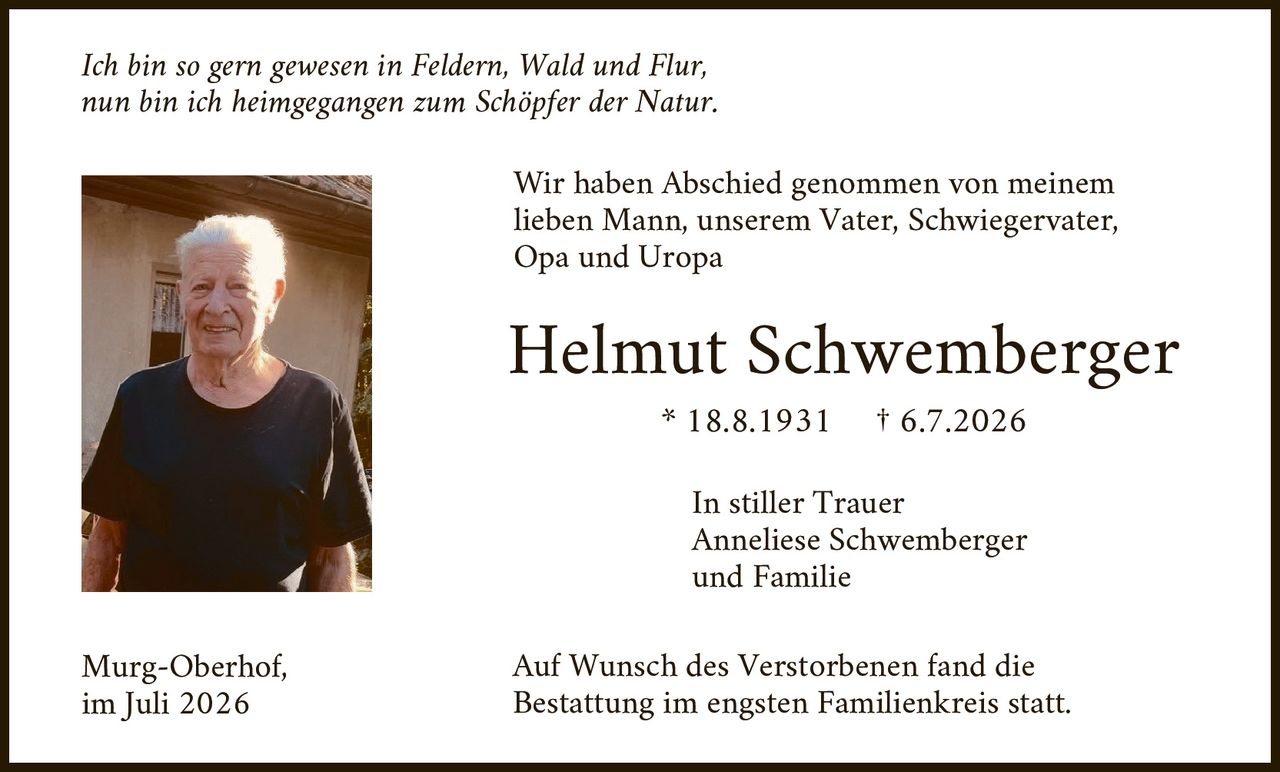 <p><i>Ich bin so gern gewesen in Feldern, Wald und Flur,<br>nun bin ich heimgegangen zum Schöpfer der Natur.</i></p>

<p>Wir haben Abschied genommen von meinem<br>lieben Mann, unserem Vater, Schwiegervater,<br>Opa und Uropa</p>

<p><strong>Helmut Schwemberger</strong><br>* 18.8.1931 † 6.7.2026</p>

<p>In stiller Trauer<br>Anneliese Schwemberger<br>und Familie</p>

<p>Murg-Oberhof,<br>im Juli 2026</p>

<p>Auf Wunsch des Verstorbenen fand die<br>Bestattung im engsten Familienkreis statt.</p>