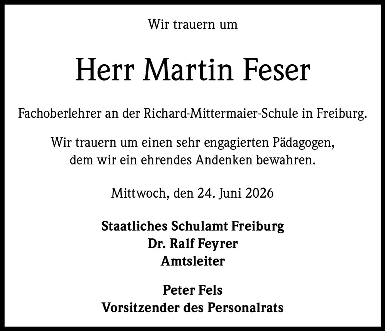 <p>Wir trauern um</p>

<p><strong>Herr Martin Feser</strong></p>

<p>Fachoberlehrer an der Richard-Mittermaier-Schule in Freiburg.</p>

<p>Wir trauern um einen sehr engagierten Pädagogen,<br/>dem wir ein ehrendes Andenken bewahren.</p>

<p>Mittwoch, den 24. Juni 2026</p>

<p><strong>Staatliches Schulamt Freiburg</strong><br/>
<strong>Dr. Ralf Feyrer</strong><br/>
Amtsleiter</p>

<p><strong>Peter Fels</strong><br/>
Vorsitzender des Personalrats</p>