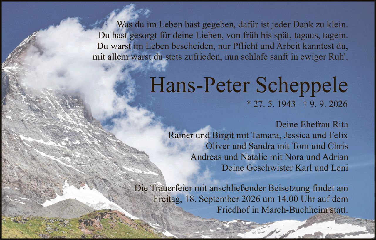 <p>Was du im Leben hast gegeben, dafür ist jeder Dank zu klein.<br>Du hast gesorgt für deine Lieben, von früh bis spät, tagaus, tagein.<br>Du warst im Leben bescheiden, nur Pflicht und Arbeit kanntest du,<br>mit allem warst du stets zufrieden, nun schlafe sanft in ewiger Ruh'.</p><p>Hans-Peter Scheppele<br>* 27. 5. 1943 † 9. 9. 2026</p><p>Deine Ehefrau Rita<br>Rainer und Birgit mit Tamara, Jessica und Felix<br>Oliver und Sandra mit Tom und Chris<br>Andreas und Natalie mit Nora und Adrian<br>Deine Geschwister Karl und Leni</p><p>Die Trauerfeier mit anschließender Beisetzung findet am<br>Freitag, 18. September 2026 um 14.00 Uhr auf dem<br>Friedhof in March-Buchheim statt.</p>