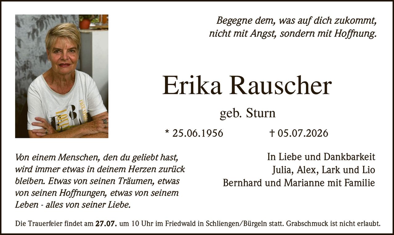 <p><i>Begegne dem, was auf dich zukommt, nicht mit Angst, sondern mit Hoffnung.</i></p><p><strong>Erika Rauscher</strong><br>geb. Sturn<br>* 25.06.1956 † 05.07.2026</p><p>In Liebe und Dankbarkeit<br>Julia, Alex, Lark und Lio<br>Bernhard und Marianne mit Familie</p><p><i>Von einem Menschen, den du geliebt hast, wird immer etwas in deinem Herzen zurück bleiben. Etwas von seinen Träumen, etwas von seinen Hoffnungen, etwas von seinem Leben - alles von seiner Liebe.</i></p><p>Die Trauerfeier findet am 27.07. um 10 Uhr im Friedwald in Schliengen/Bürgeln statt. Grabschmuck ist nicht erlaubt.</p>